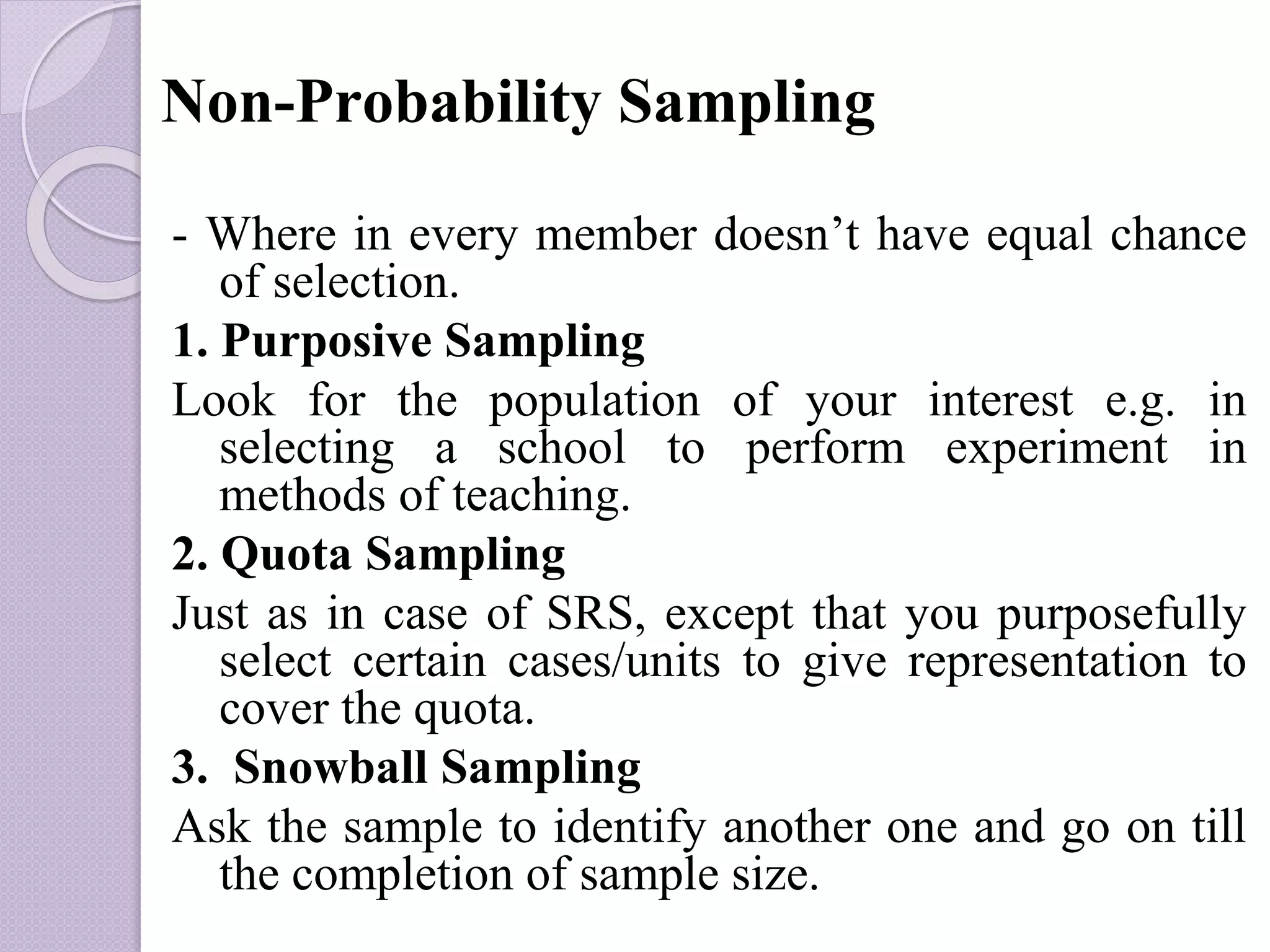 Non-Probability Sampling
- Where in every member doesn’t have equal chance
of selection.
1. Purposive Sampling
Look for the population of your interest e.g. in
selecting a school to perform experiment in
methods of teaching.
2. Quota Sampling
Just as in case of SRS, except that you purposefully
select certain cases/units to give representation to
cover the quota.
3. Snowball Sampling
Ask the sample to identify another one and go on till
the completion of sample size.
 