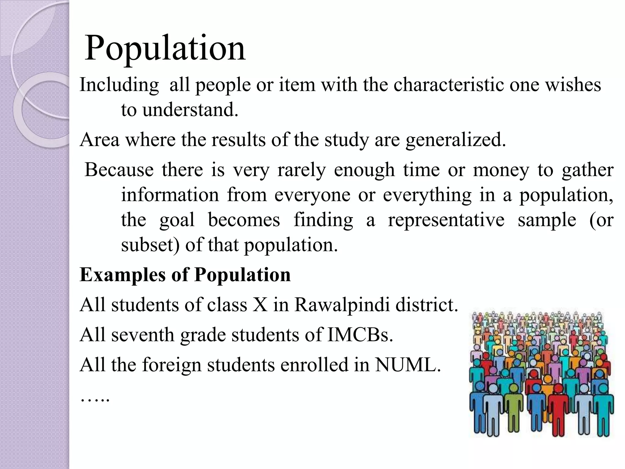 Population
Including all people or item with the characteristic one wishes
to understand.
Area where the results of the study are generalized.
Because there is very rarely enough time or money to gather
information from everyone or everything in a population,
the goal becomes finding a representative sample (or
subset) of that population.
Examples of Population
All students of class X in Rawalpindi district.
All seventh grade students of IMCBs.
All the foreign students enrolled in NUML.
…..
 