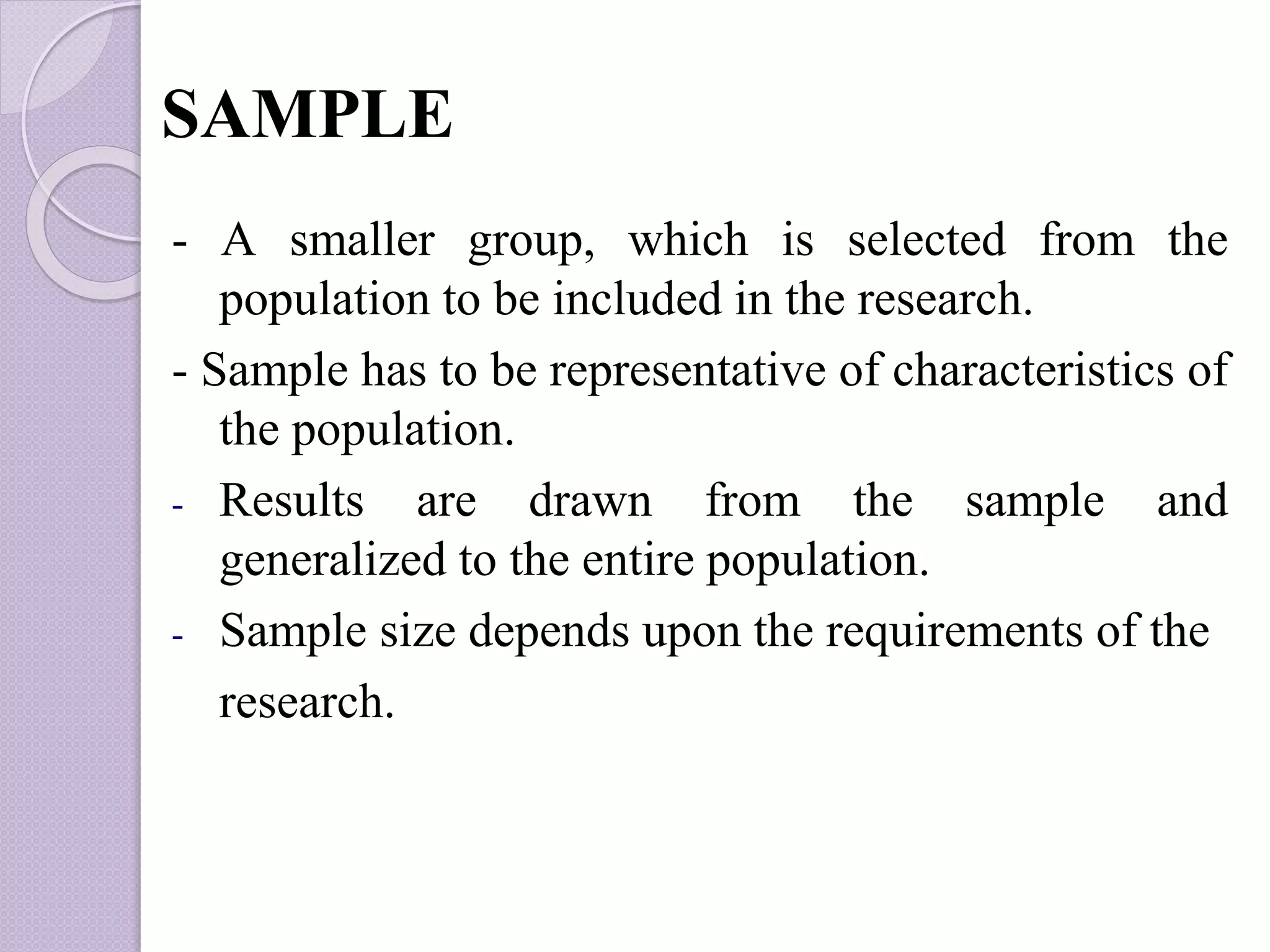 SAMPLE
- A smaller group, which is selected from the
population to be included in the research.
- Sample has to be representative of characteristics of
the population.
- Results are drawn from the sample and
generalized to the entire population.
- Sample size depends upon the requirements of the
research.
 