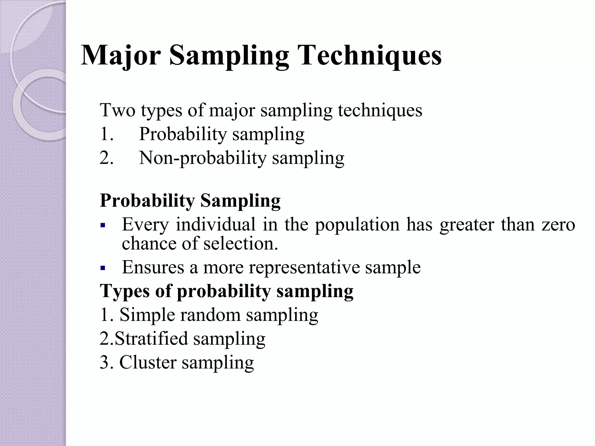 Major Sampling Techniques
Two types of major sampling techniques
1. Probability sampling
2. Non-probability sampling
Probability Sampling
 Every individual in the population has greater than zero
chance of selection.
 Ensures a more representative sample
Types of probability sampling
1. Simple random sampling
2.Stratified sampling
3. Cluster sampling
 