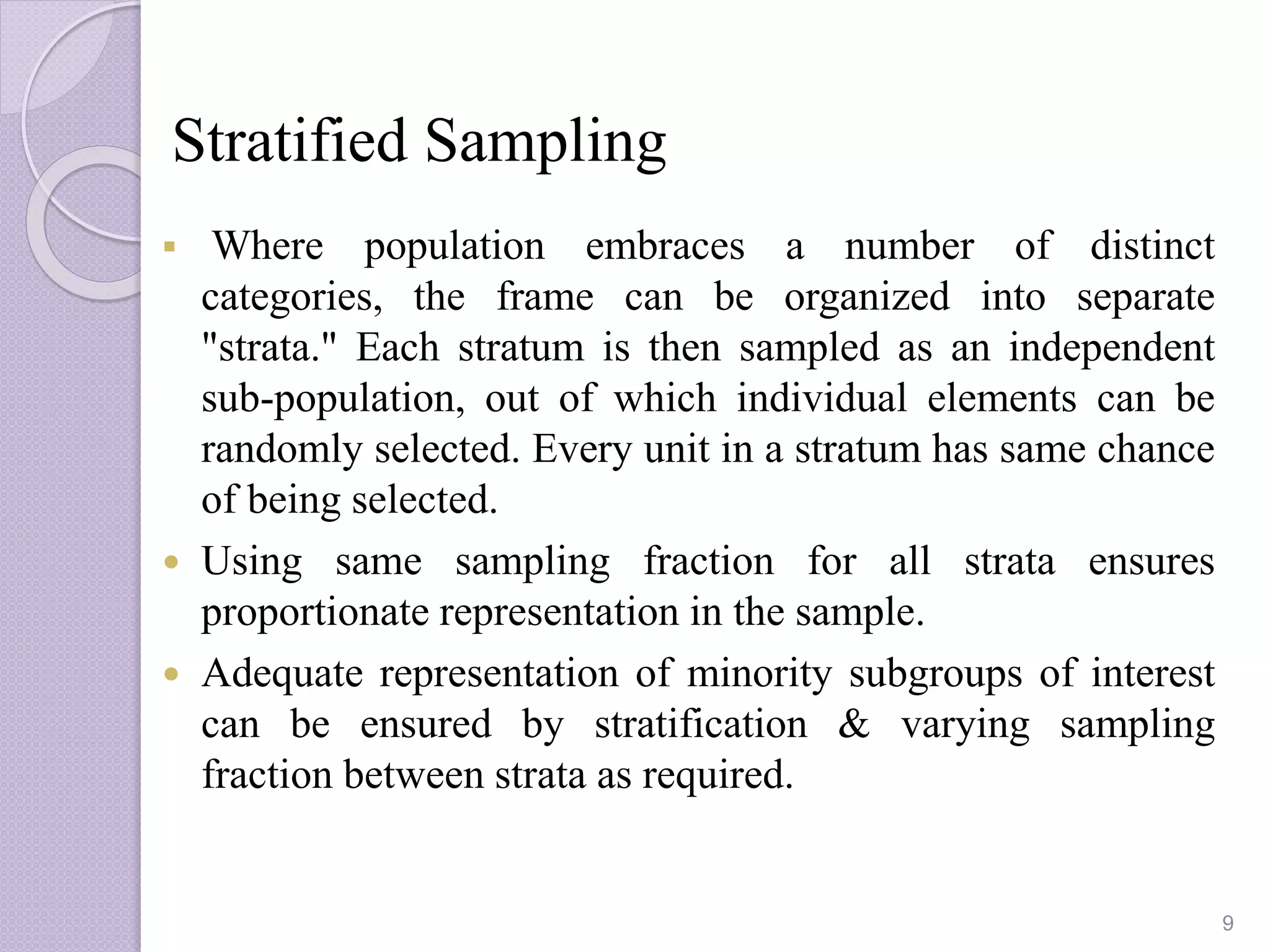 Stratified Sampling
 Where population embraces a number of distinct
categories, the frame can be organized into separate
"strata." Each stratum is then sampled as an independent
sub-population, out of which individual elements can be
randomly selected. Every unit in a stratum has same chance
of being selected.
 Using same sampling fraction for all strata ensures
proportionate representation in the sample.
 Adequate representation of minority subgroups of interest
can be ensured by stratification & varying sampling
fraction between strata as required.
9
 