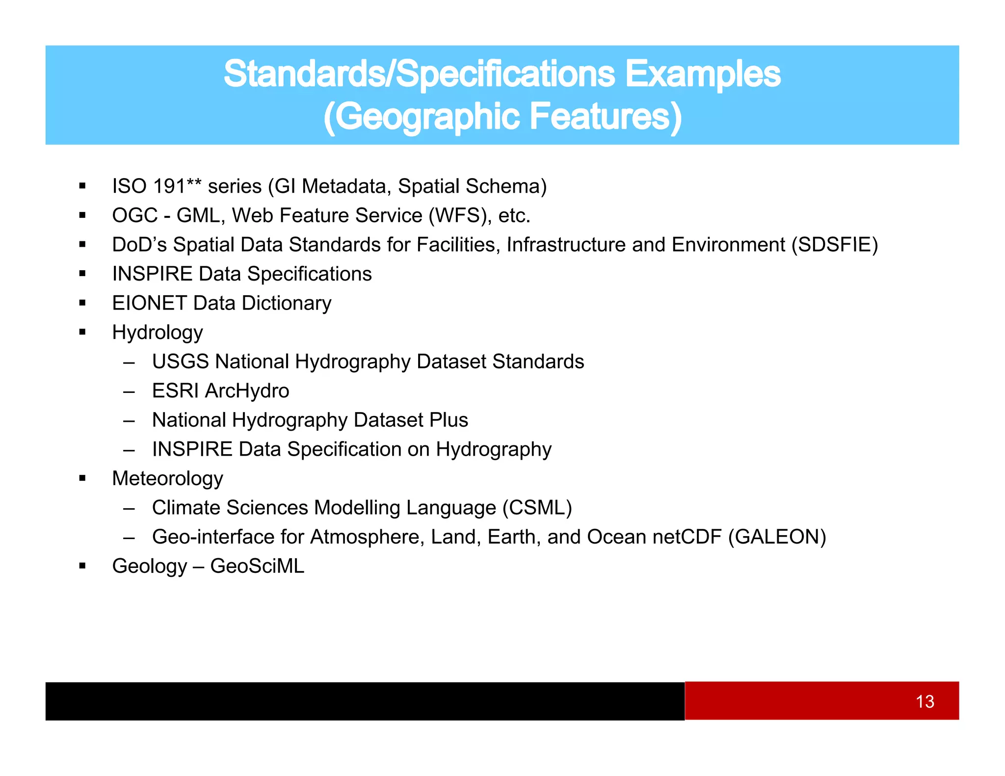 ISO 191** series (GI Metadata, Spatial Schema)
OGC - GML, Web Feature Service (WFS), etc.
DoD’s Spatial Data Standards for Facilities, Infrastructure and Environment (SDSFIE)
                                 Facilities
INSPIRE Data Specifications
EIONET Data Dictionary
Hydrology
 – USGS National Hydrography Dataset Standards
 – ESRI ArcHydro
 – National Hydrography Dataset Plus
 – INSPIRE Data Specification on Hydrography
Meteorology
 – Climate Sciences Modelling Language (CSML)
 – Geo interface for Atmosphere Land Earth and Ocean netCDF (GALEON)
    Geo-interface    Atmosphere, Land, Earth,
Geology – GeoSciML




                                                                                       13
 