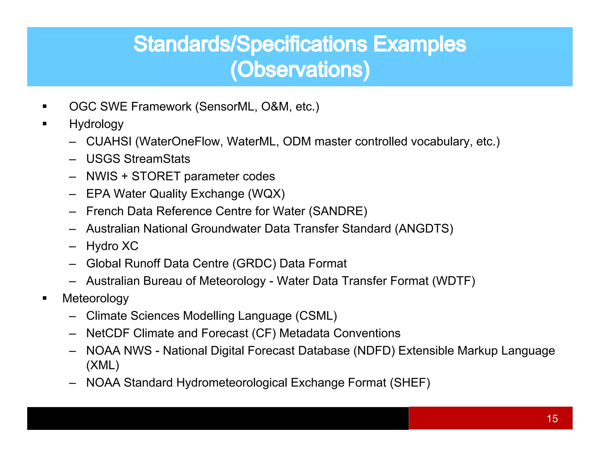 OGC SWE Framework (SensorML, O&M, etc.)
 Hydrology
 – CUAHSI (WaterOneFlow WaterML ODM master controlled vocabulary etc )
            (WaterOneFlow, WaterML,                          vocabulary, etc.)
 – USGS StreamStats
 – NWIS + STORET parameter codes
 – EPA Water Quality Exchange (WQX)
 – French Data Reference Centre for Water (SANDRE)
 – Australian National Groundwater Data Transfer Standard (ANGDTS)
 – Hydro XC
 – Gl b l R
    Global Runoff D t C t (GRDC) D t F
               ff Data Centre         Data Formatt
 – Australian Bureau of Meteorology - Water Data Transfer Format (WDTF)
Meteorology
 – Climate Sciences Modelling Language (CSML)
 – NetCDF Climate and Forecast (CF) Metadata Conventions
 – NOAA NWS - National Digital Forecast Database (NDFD) Extensible Markup Language
    (XML)
 – NOAA Standard Hydrometeorological Exchange Format (SHEF)

                                                                                15
 