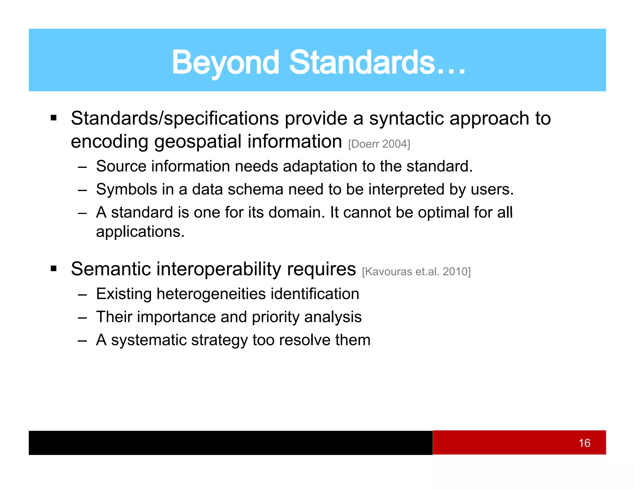 Standards/specifications provide a syntactic approach to
encoding geospatial information [Doerr 2004]
 – Source information needs adaptation to the standard.
 – Symbols in a data schema need to be interpreted by users.
 – A standard is one for its domain It cannot be optimal for all
                             domain.
   applications.

Semantic interoperability requires [Kavouras et.al. 2010]]
               p        y q        [

 – Existing heterogeneities identification
 – Their importance and priority analysis
 – A systematic strategy too resolve them




                                                                   16
 