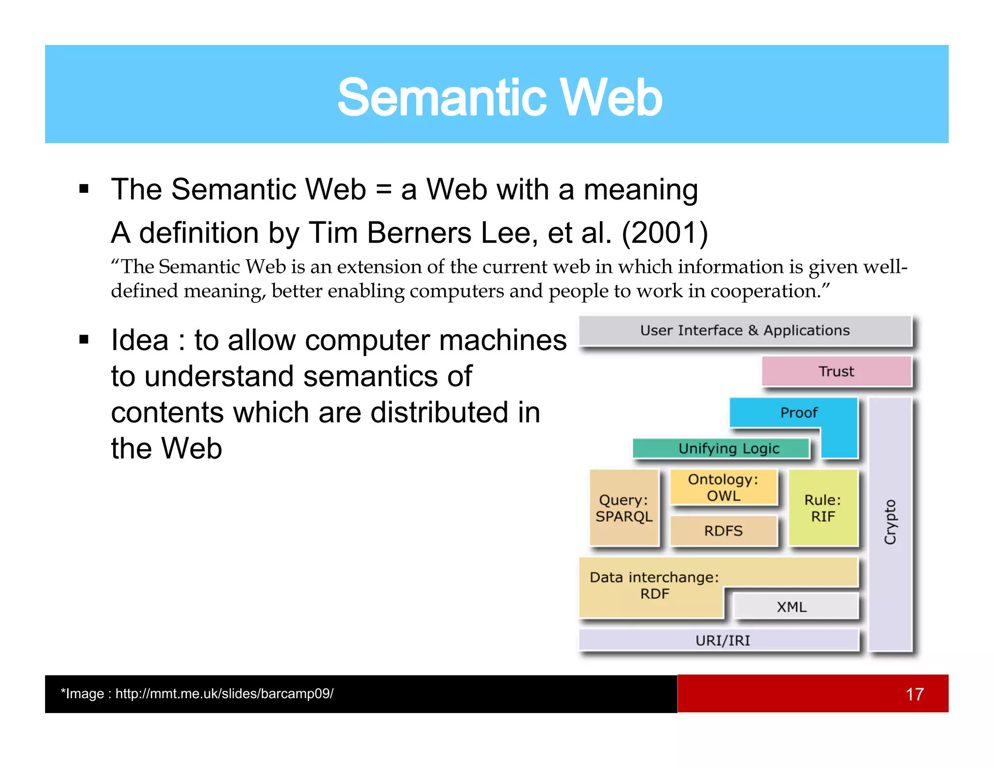 The Semantic Web = a Web with a meaning
       A definition by Tim Berners Lee et al. (2001)
                                   Lee, al
       “The Semantic Web is an extension of the current web in which information is given well-
       defined meaning, better enabling computers and people to work in cooperation.”

       Idea : to allow computer machines
       to understand semantics of
       contents which are distributed in
       the Web




*Image : http://mmt.me.uk/slides/barcamp09/                                                   17
 