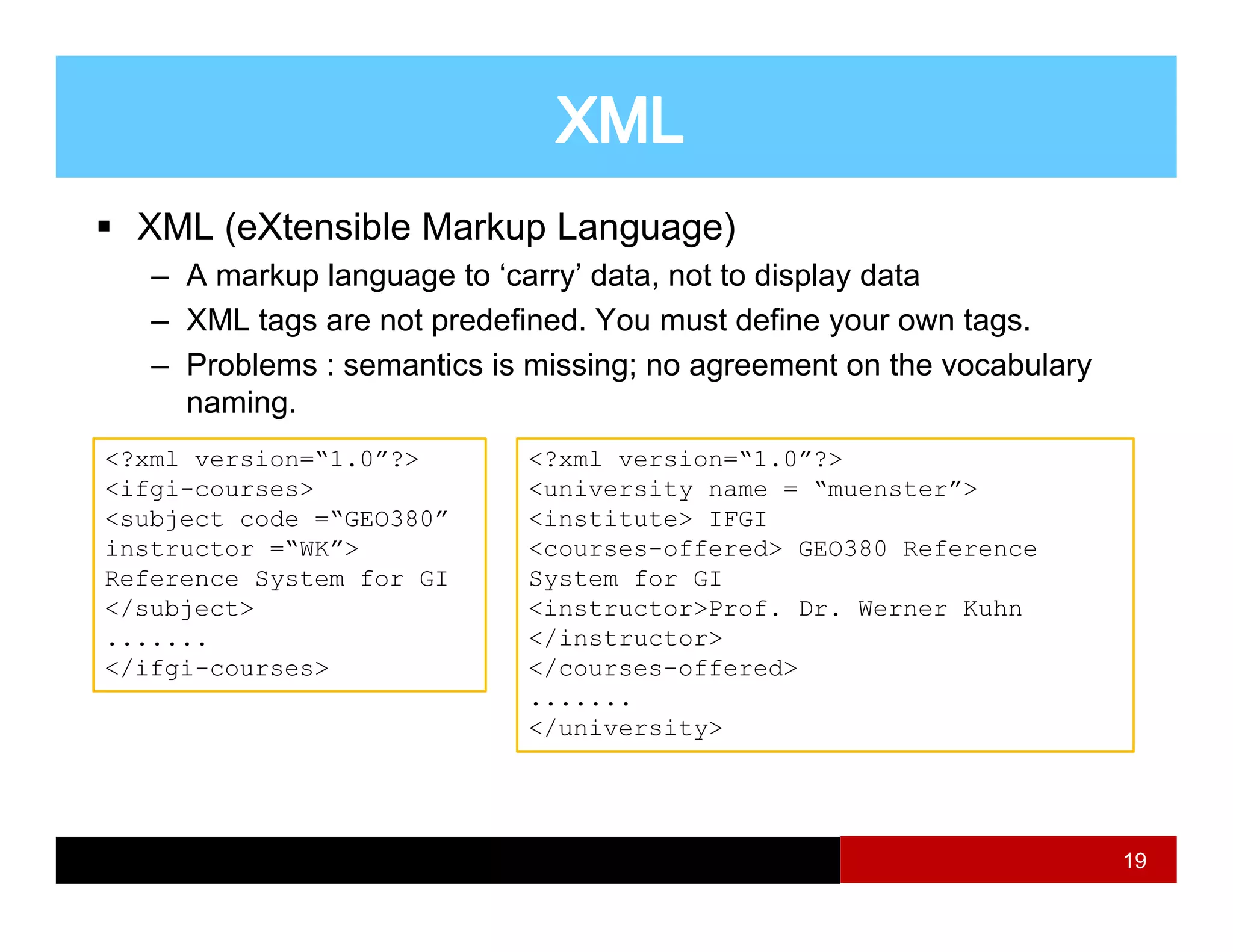 XML (eXtensible Markup Language)
   – A markup language to ‘carry’ data, not to display data
   – XML tags are not predefined. You must define your own tags.
   – Problems : semantics is missing; no agreement on the vocabulary
     naming.
           g
<?xml version=“1.0”?>        <?xml version=“1.0”?>
<ifgi-courses>               <university name = “muenster”>
<subject code =“GEO380”      <institute> IFGI
instructor =“WK”>            <courses-offered> GEO380 Reference
Reference System for GI      System for GI
</subject>                   <instructor>Prof. Dr. Werner Kuhn
.......                      </instructor>
</ifgi-courses>              </courses-offered>
                             .......
                             </university>




                                                                       19
 