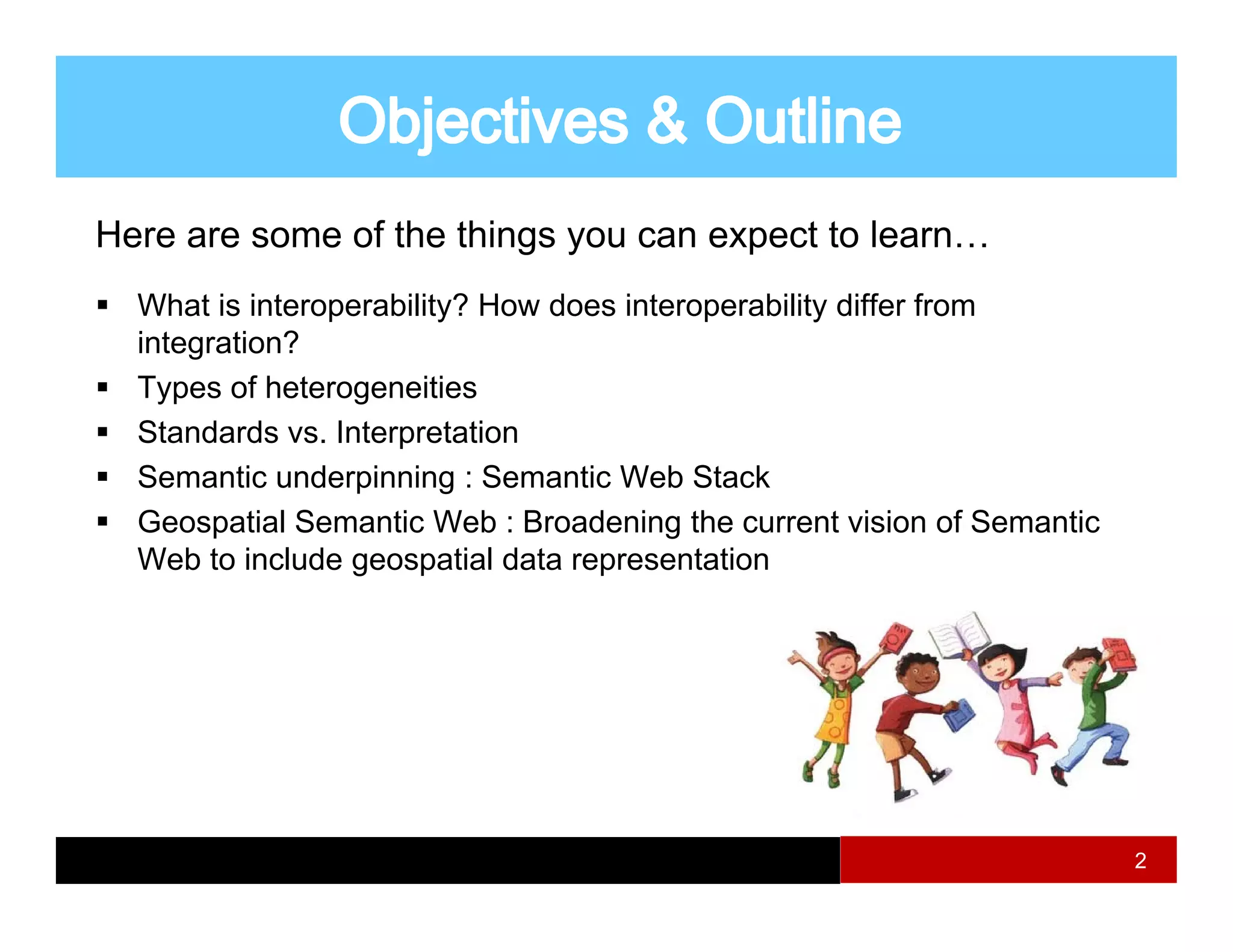 Here are some of the things you can expect to learn…
  What i i t
  Wh t is interoperability? H
                    bilit ? How d
                                does i t
                                     interoperability diff f
                                               bilit differ from
  integration?
  Types of heterogeneities
  Standards vs. Interpretation
  Semantic underpinning : Semantic Web Stack
  Geospatial Semantic Web : Broadening the current vision of Semantic
        p                                g
  Web to include geospatial data representation




                                                                        2
 
