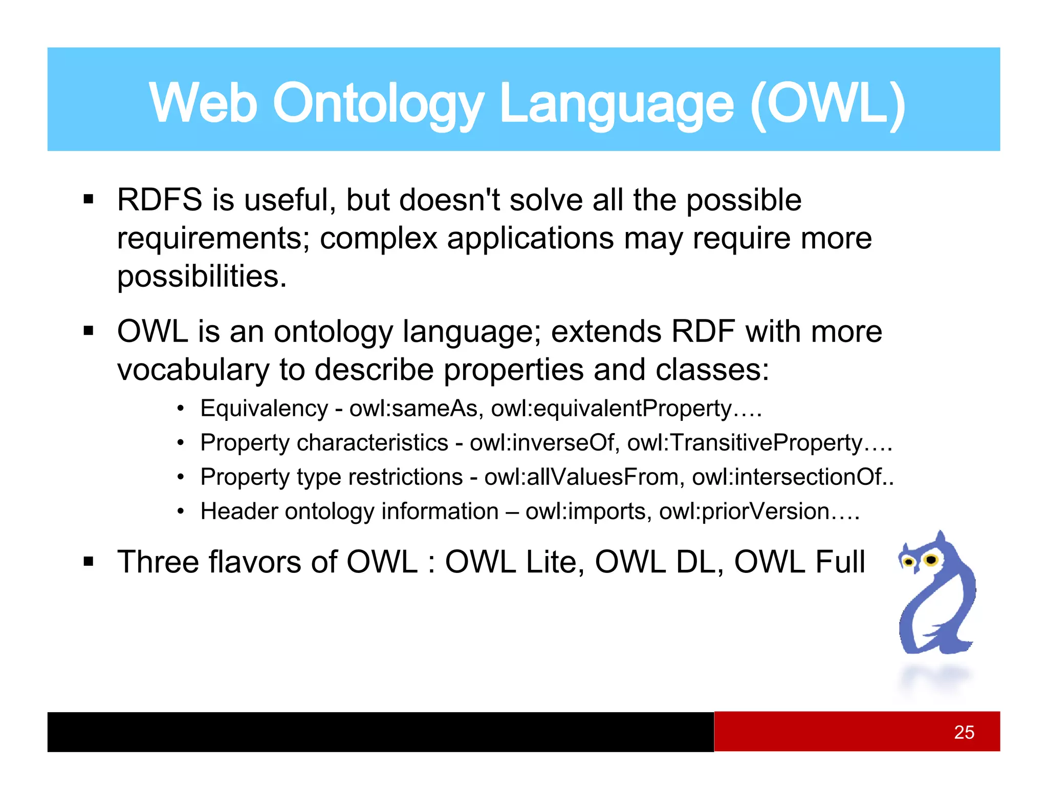 RDFS is useful, but doesn't solve all the possible
requirements; complex applications may require more
  q            ;  p     pp              y q
possibilities.
OWL is an ontology language; extends RDF with more
vocabulary to describe properties and classes:
    •   Equivalency - owl:sameAs, owl:equivalentProperty….
    •   Property characteristics - owl:inverseOf, owl:TransitiveProperty….
    •   Property type restrictions - owl:allValuesFrom, owl:intersectionOf..
    •   Header ontology information – owl:imports, owl:priorVersion….

Three flavors of OWL : OWL Lite OWL DL OWL Full
                           Lite,    DL,




                                                                               25
 