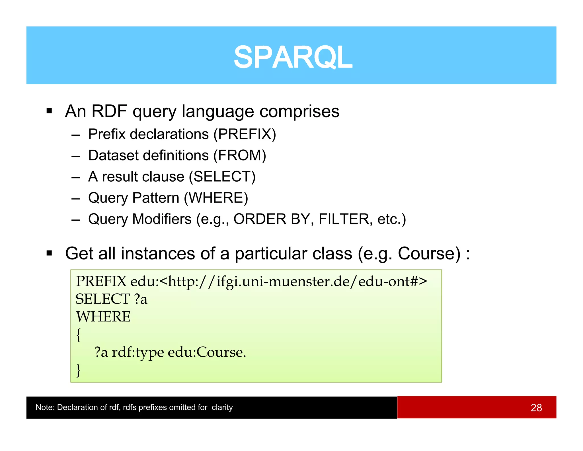 An RDF query language comprises
          –    Prefix declarations (PREFIX)
                                   (      )
          –    Dataset definitions (FROM)
          –    A result clause (SELECT)
          –    Query Pattern (WHERE)
          –    Query Modifiers (e.g., ORDER BY, FILTER, etc.)

        Get all instances of a particular class (e g Course) :
                                                (e.g.
            PREFIX edu:<http://ifgi.uni-muenster.de/edu-ont#>
            SELECT ?a
            WHERE
            {
              ?a rdf:type edu:Course.
            }

Note: Declaration of rdf, rdfs prefixes omitted for clarity      28
 