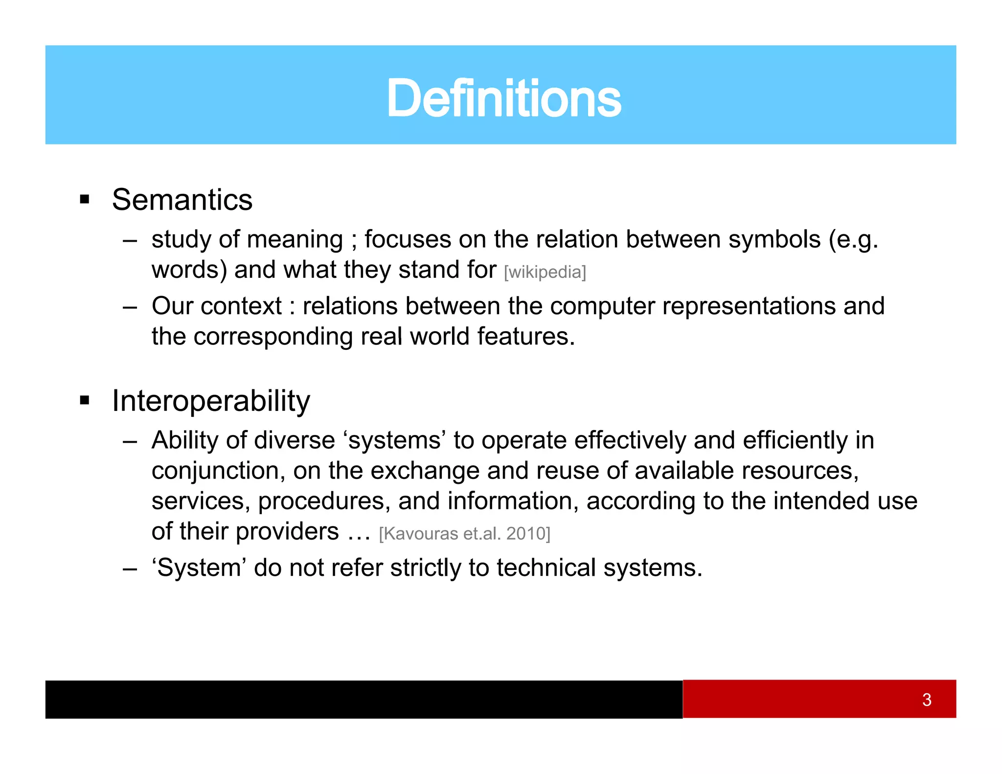 Semantics
– study of meaning ; focuses on the relation between symbols (e g
                                                             (e.g.
  words) and what they stand for [wikipedia]
– Our context : relations between the computer representations and
  the corresponding real world features
                               features.

Interoperability
– Ability of diverse ‘systems’ to operate effectively and efficiently in
  conjunction, on the exchange and reuse of available resources,
  services, procedures, and information, according to the intended use
  of their providers … [Kavouras et al 2010]
                                 et.al.

– ‘System’ do not refer strictly to technical systems.




                                                                           3
 