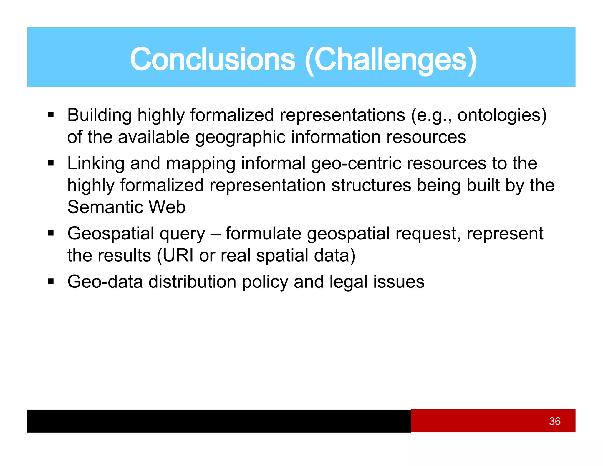Building highly formalized representations (e.g., ontologies)
of the available geographic information resources
                 g g p
Linking and mapping informal geo-centric resources to the
highly formalized representation structures being built by the
Semantic Web
Geospatial query – formulate geospatial request, represent
the results (URI or real spatial data)
            (             p          )
Geo-data distribution policy and legal issues




                                                             36
 