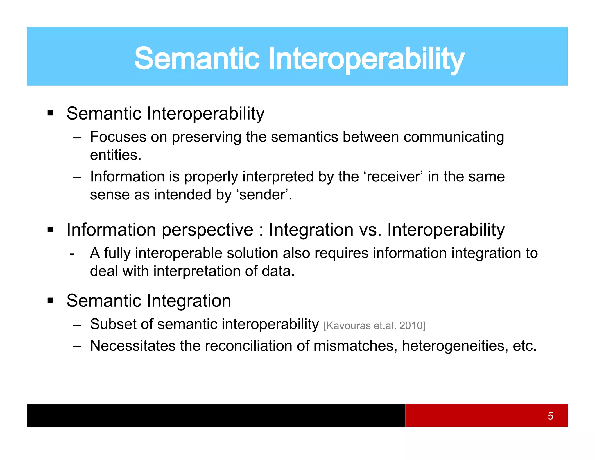 Semantic Interoperability
– Focuses on preserving the semantics between communicating
               p        g                                         g
  entities.
– Information is properly interpreted by the ‘receiver’ in the same
  sense as intended by ‘sender’.
                      y

Information perspective : Integration vs. Interoperability
-   A fully interoperable solution also requires information integration to
          y       p                       q                      g
    deal with interpretation of data.

Semantic Integration
– Subset of semantic interoperability [Kavouras et.al. 2010]
– Necessitates the reconciliation of mismatches, heterogeneities, etc.



                                                                              5
 