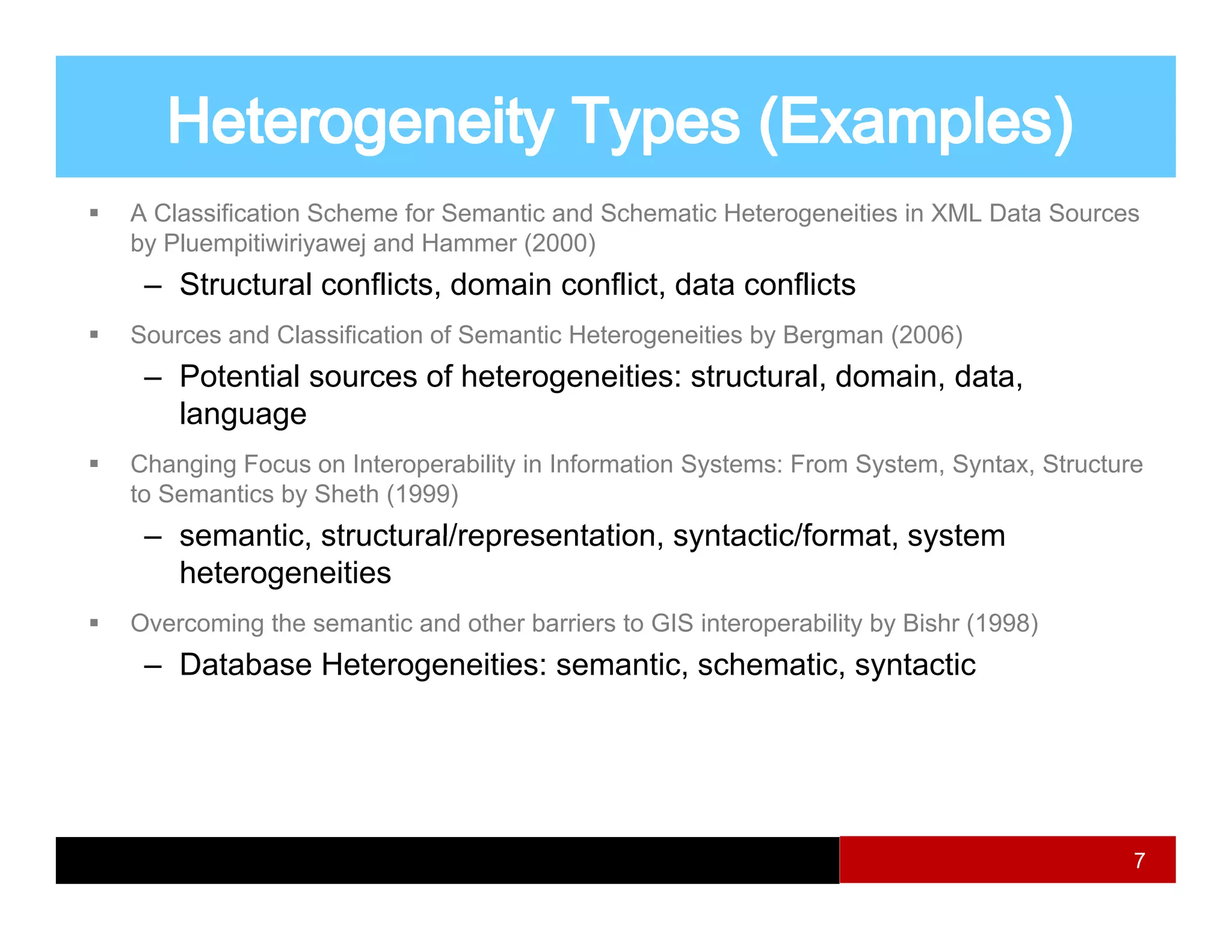 A Classification Scheme for Semantic and Schematic Heterogeneities in XML Data Sources
by Pluempitiwiriyawej and Hammer (2000)
 – Structural conflicts, domain conflict, data conflicts
                       ,                ,
Sources and Classification of Semantic Heterogeneities by Bergman (2006)
 – Potential sources of heterogeneities: structural, domain, data,
   language
Changing Focus on Interoperability in Information Systems: From System, Syntax, Structure
to Semantics by Sheth (1999)
 – semantic structural/representation, syntactic/format, system
   semantic, structural/representation syntactic/format
   heterogeneities
Overcoming the semantic and other barriers to GIS interoperability by Bishr (1998)
 – D t b
   Database H t
            Heterogeneities: semantic, schematic, syntactic
                      iti         ti     h   ti      t ti




                                                                                        7
 