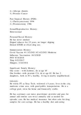 4.) Allergic rhinitis
5.) Prostate Cancer
Past Surgical History (PSH):
1.) Cholecystectomy 1994
2.) Prostatectomy 1986
Sexual/Reproductive History:
Heterosexual
Personal/Social History:
He has never smoked
Dipped tobacco for 25 years, no longer dipping
Denied ETOH or illicit drug use.
Immunization History:
Covid Vaccine #1 3/2/2021 #2 4/2/2021 Moderna
Influenza Vaccination 10/3/2020
PNV 9/18/2018
Tdap 8/22/2017
Shingles 3/22/2016
Significant Family History:
One sister – with diabetes, dx at age 65
One brother--with prostate CA, dx at age 62. He has 2
daughters, both in 30’s, healthy, living in nearby neighborhood.
Lifestyle:
He works FT as Xray Tech; widowed x 8 years; lives in the city,
moderate crime area, with good public transportation. He is a
college grad, owns his home and financially stable.
He has a primary care nurse practitioner provider and goes for
annual and routine care twice annually and as needed for
episodic care. He has medical insurance but often asks for drug
samples for cost savings. He has a healthy diet and eating
 