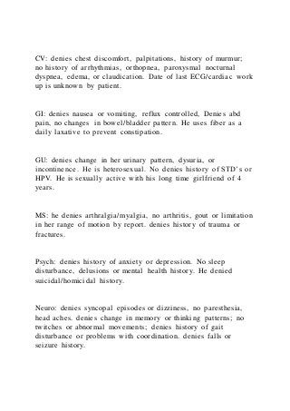 CV: denies chest discomfort, palpitations, history of murmur;
no history of arrhythmias, orthopnea, paroxysmal nocturnal
dyspnea, edema, or claudication. Date of last ECG/cardiac work
up is unknown by patient.
GI: denies nausea or vomiting, reflux controlled, Denies abd
pain, no changes in bowel/bladder pattern. He uses fiber as a
daily laxative to prevent constipation.
GU: denies change in her urinary pattern, dysuria, or
incontinence. He is heterosexual. No denies history of STD’s or
HPV. He is sexually active with his long time girlfriend of 4
years.
MS: he denies arthralgia/myalgia, no arthritis, gout or limitation
in her range of motion by report. denies history of trauma or
fractures.
Psych: denies history of anxiety or depression. No sleep
disturbance, delusions or mental health history. He denied
suicidal/homicidal history.
Neuro: denies syncopal episodes or dizziness, no paresthesia,
head aches. denies change in memory or thinking patterns; no
twitches or abnormal movements; denies history of gait
disturbance or problems with coordination. denies falls or
seizure history.
 
