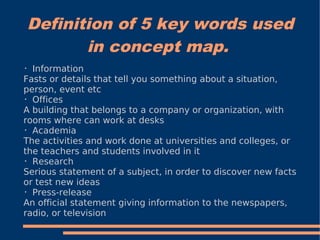 Definition of 5 key words used
       in concept map.
・Information
Fasts or details that tell you something about a situation,
person, event etc
・Offices
A building that belongs to a company or organization, with
rooms where can work at desks
・Academia
The activities and work done at universities and colleges, or
the teachers and students involved in it
・Research
Serious statement of a subject, in order to discover new facts
or test new ideas
・Press-release
An official statement giving information to the newspapers,
radio, or television
 