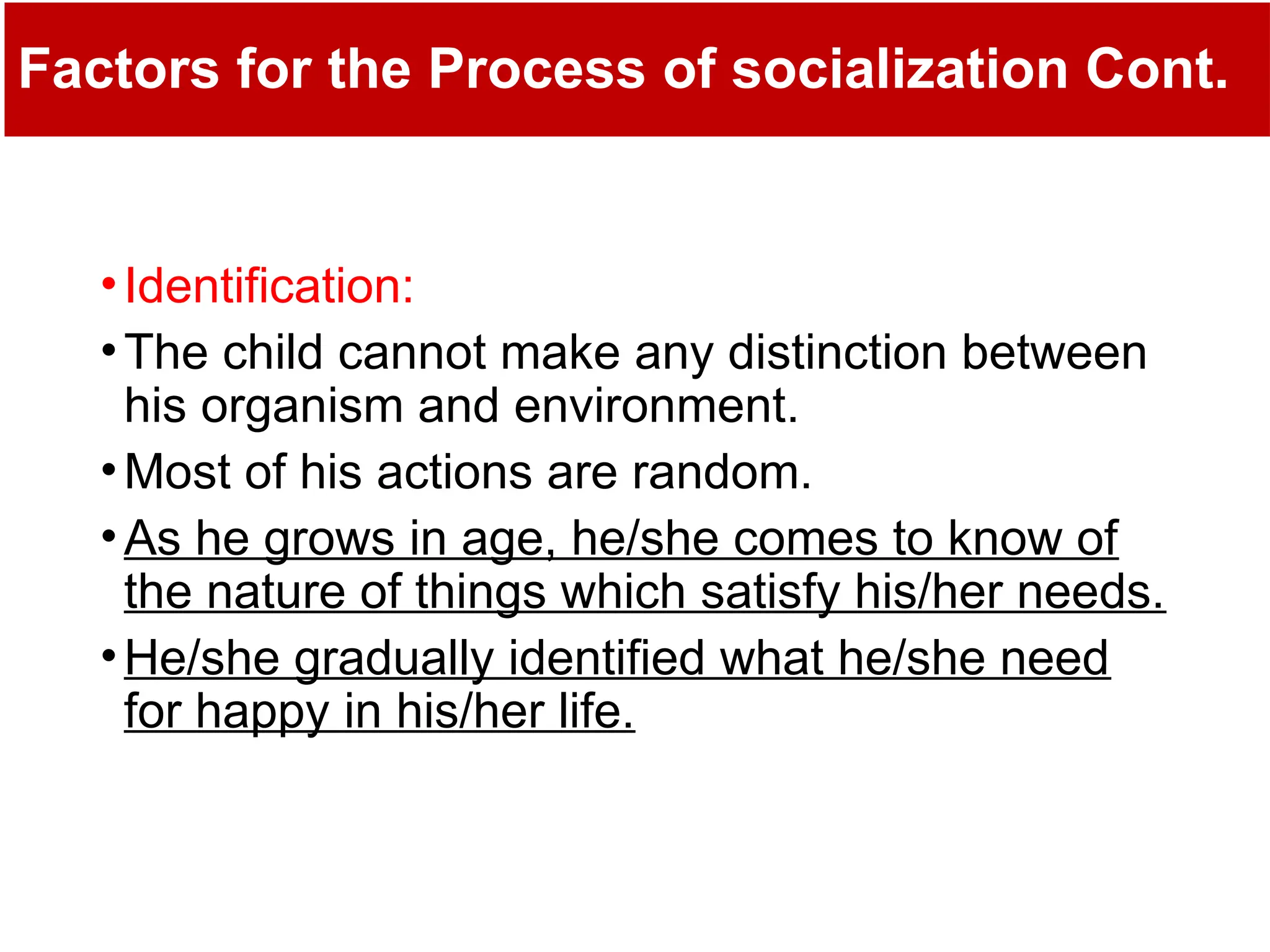 Factors for the Process of socialization Cont.
•Identification:
•The child cannot make any distinction between
his organism and environment.
•Most of his actions are random.
•As he grows in age, he/she comes to know of
the nature of things which satisfy his/her needs.
•He/she gradually identified what he/she need
for happy in his/her life.
 