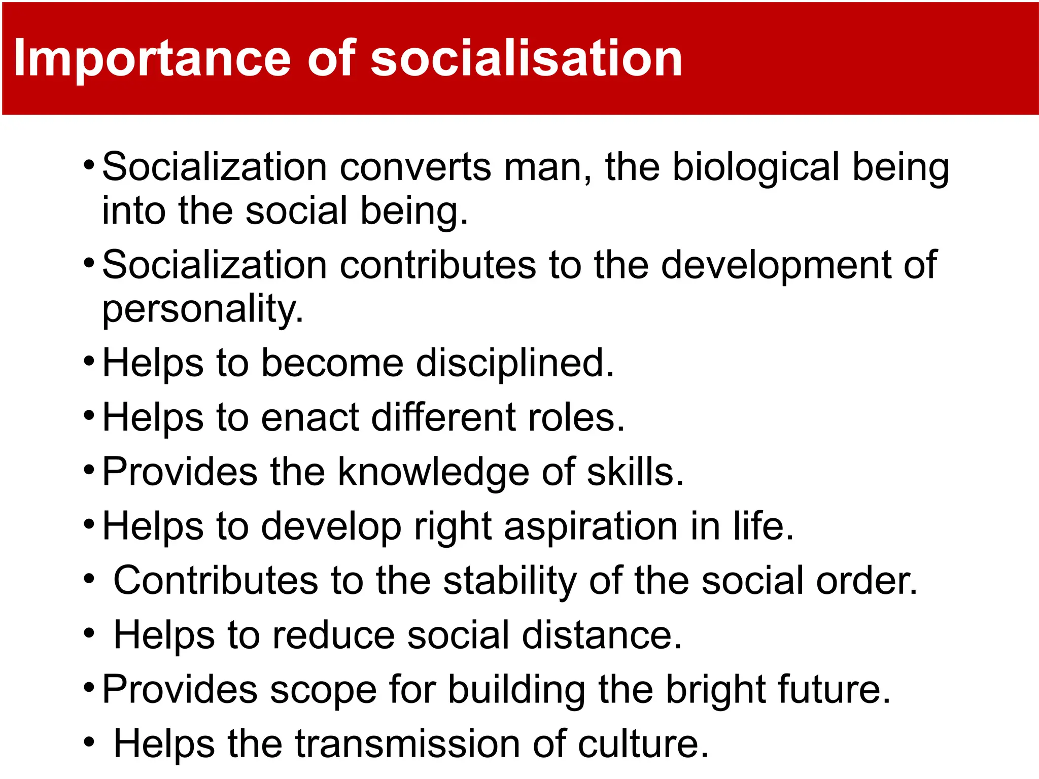 Importance of socialisation
•Socialization converts man, the biological being
into the social being.
•Socialization contributes to the development of
personality.
•Helps to become disciplined.
•Helps to enact different roles.
•Provides the knowledge of skills.
•Helps to develop right aspiration in life.
• Contributes to the stability of the social order.
• Helps to reduce social distance.
•Provides scope for building the bright future.
• Helps the transmission of culture.
 