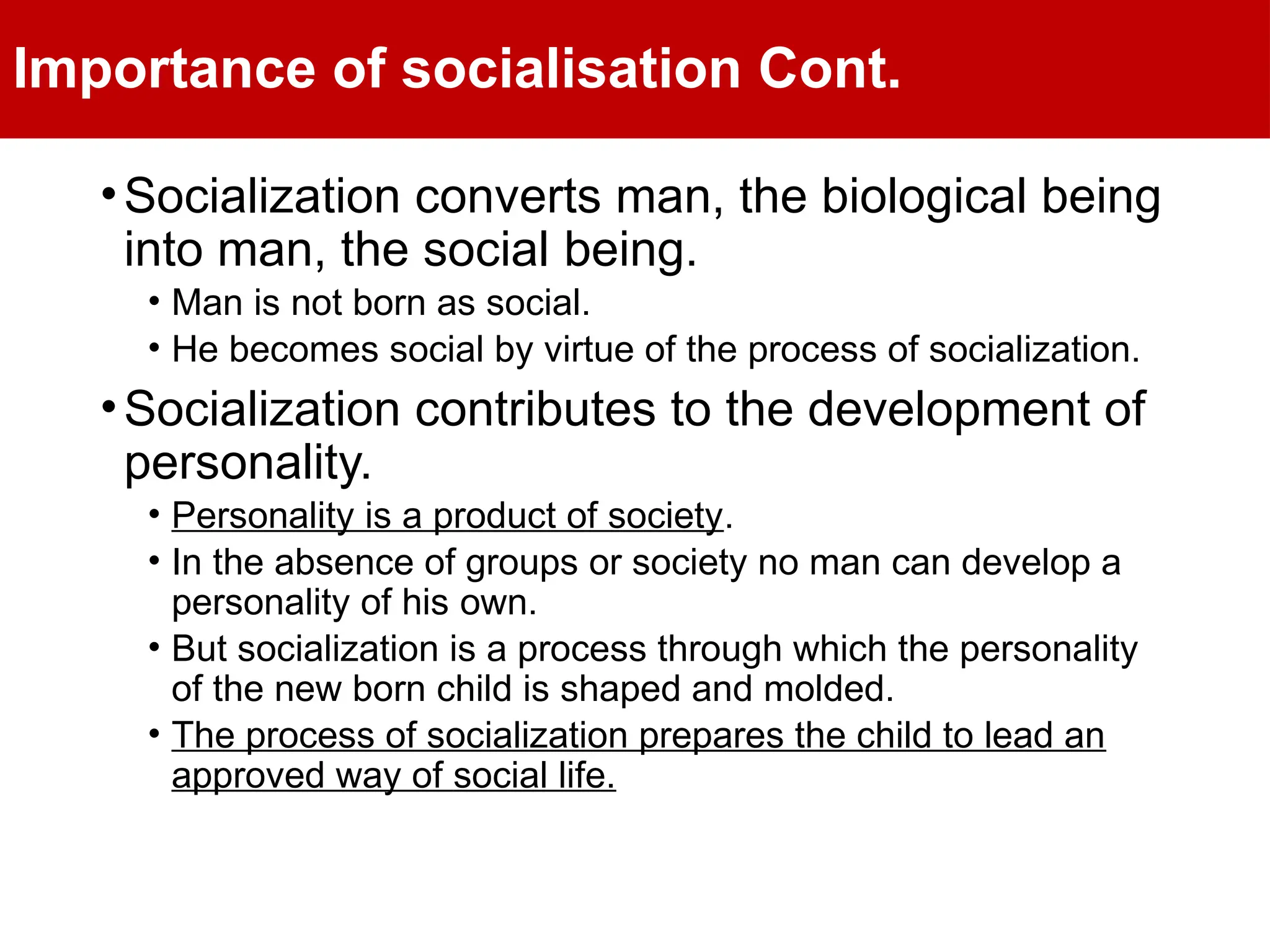 Importance of socialisation Cont.
•Socialization converts man, the biological being
into man, the social being.
• Man is not born as social.
• He becomes social by virtue of the process of socialization.
•Socialization contributes to the development of
personality.
• Personality is a product of society.
• In the absence of groups or society no man can develop a
personality of his own.
• But socialization is a process through which the personality
of the new born child is shaped and molded.
• The process of socialization prepares the child to lead an
approved way of social life.
 