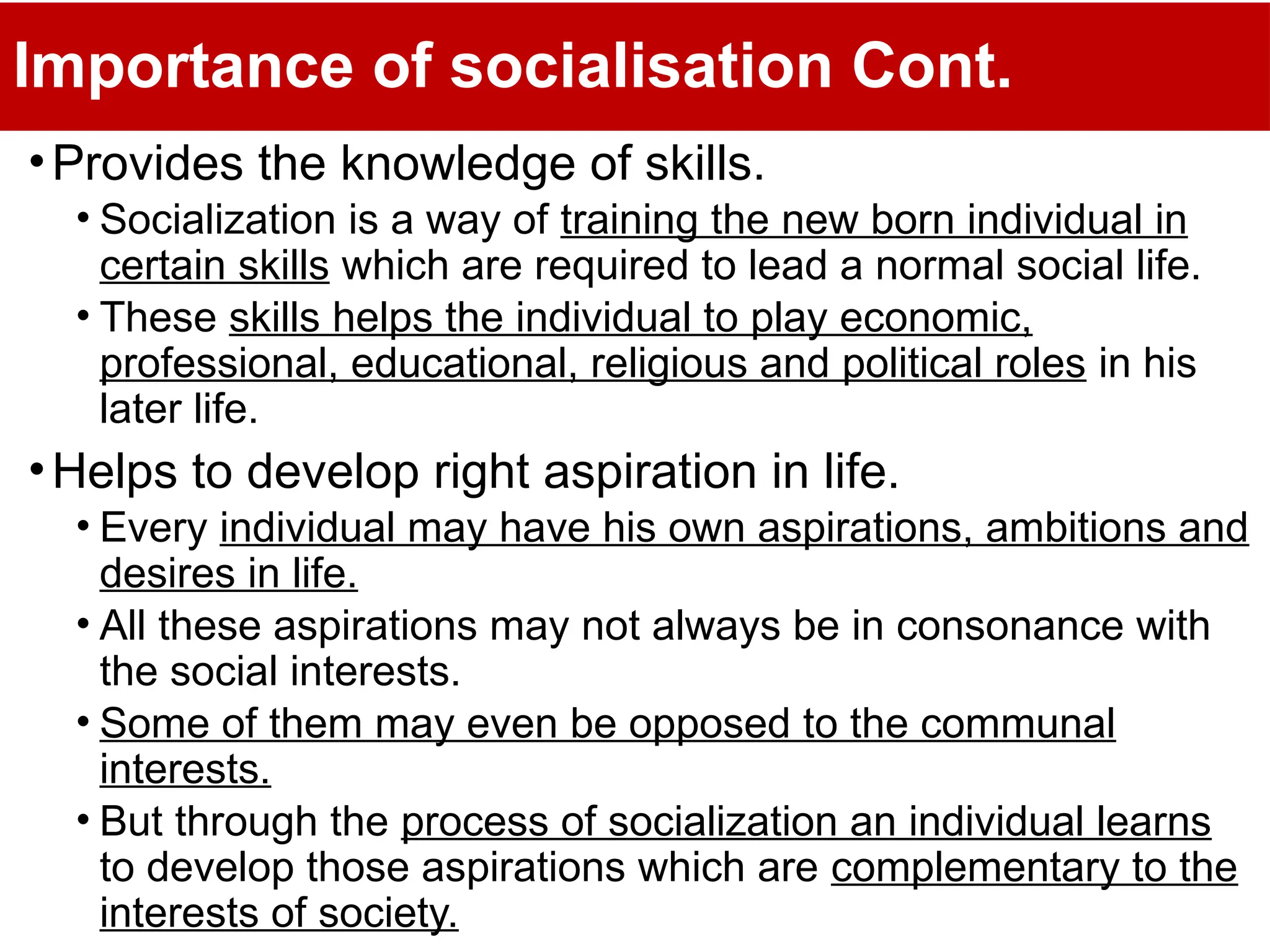 Importance of socialisation Cont.
•Provides the knowledge of skills.
• Socialization is a way of training the new born individual in
certain skills which are required to lead a normal social life.
• These skills helps the individual to play economic,
professional, educational, religious and political roles in his
later life.
•Helps to develop right aspiration in life.
• Every individual may have his own aspirations, ambitions and
desires in life.
• All these aspirations may not always be in consonance with
the social interests.
• Some of them may even be opposed to the communal
interests.
• But through the process of socialization an individual learns
to develop those aspirations which are complementary to the
interests of society.
 