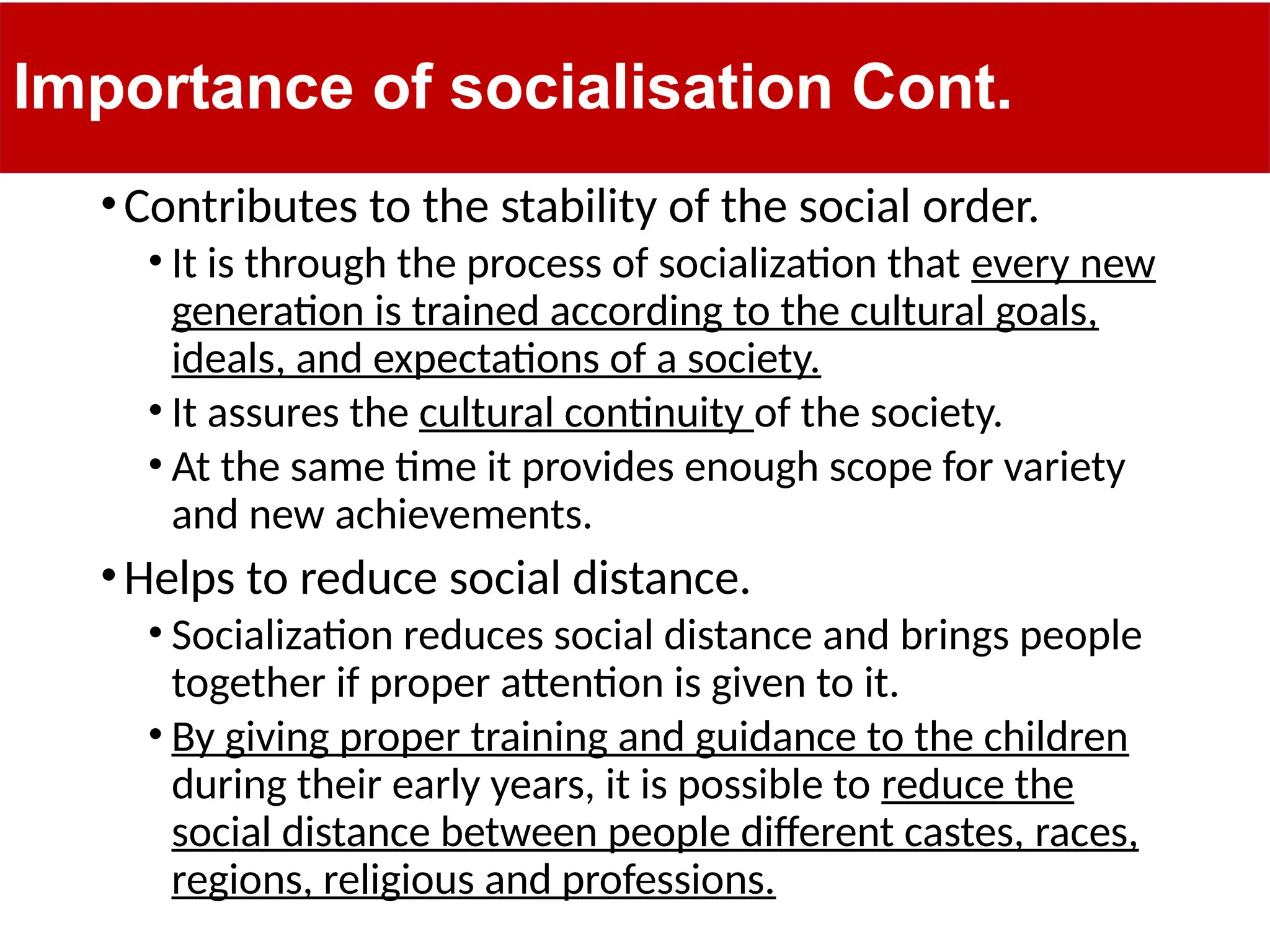 Importance of socialisation Cont.
•Contributes to the stability of the social order.
• It is through the process of socialization that every new
generation is trained according to the cultural goals,
ideals, and expectations of a society.
• It assures the cultural continuity of the society.
• At the same time it provides enough scope for variety
and new achievements.
•Helps to reduce social distance.
• Socialization reduces social distance and brings people
together if proper attention is given to it.
• By giving proper training and guidance to the children
during their early years, it is possible to reduce the
social distance between people different castes, races,
regions, religious and professions.
 