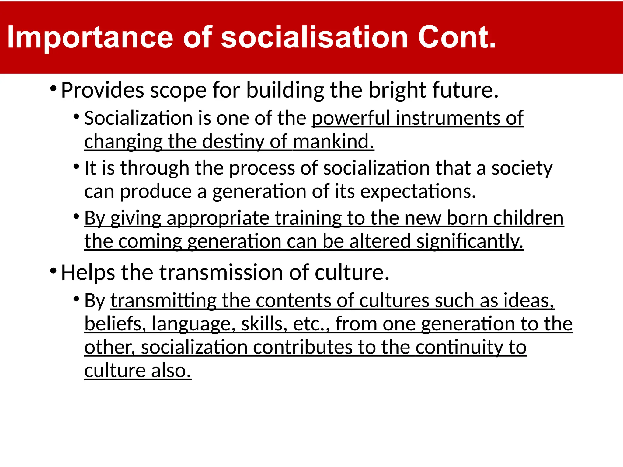 Importance of socialisation Cont.
•Provides scope for building the bright future.
• Socialization is one of the powerful instruments of
changing the destiny of mankind.
• It is through the process of socialization that a society
can produce a generation of its expectations.
• By giving appropriate training to the new born children
the coming generation can be altered significantly.
•Helps the transmission of culture.
• By transmitting the contents of cultures such as ideas,
beliefs, language, skills, etc., from one generation to the
other, socialization contributes to the continuity to
culture also.
 