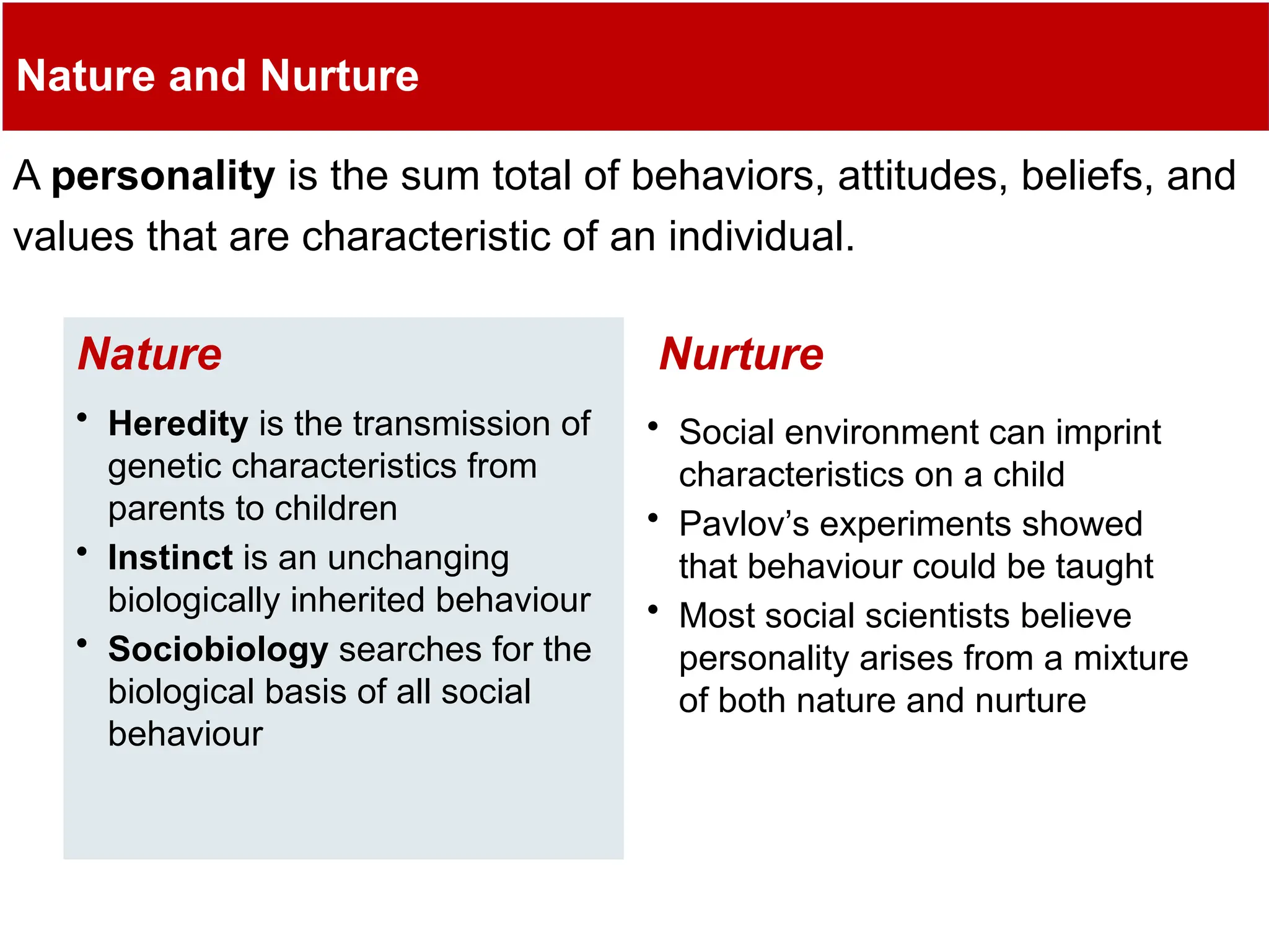 Nature and Nurture
A personality is the sum total of behaviors, attitudes, beliefs, and
values that are characteristic of an individual.
• Heredity is the transmission of
genetic characteristics from
parents to children
• Instinct is an unchanging
biologically inherited behaviour
• Sociobiology searches for the
biological basis of all social
behaviour
Nature
• Social environment can imprint
characteristics on a child
• Pavlov’s experiments showed
that behaviour could be taught
• Most social scientists believe
personality arises from a mixture
of both nature and nurture
Nurture
 