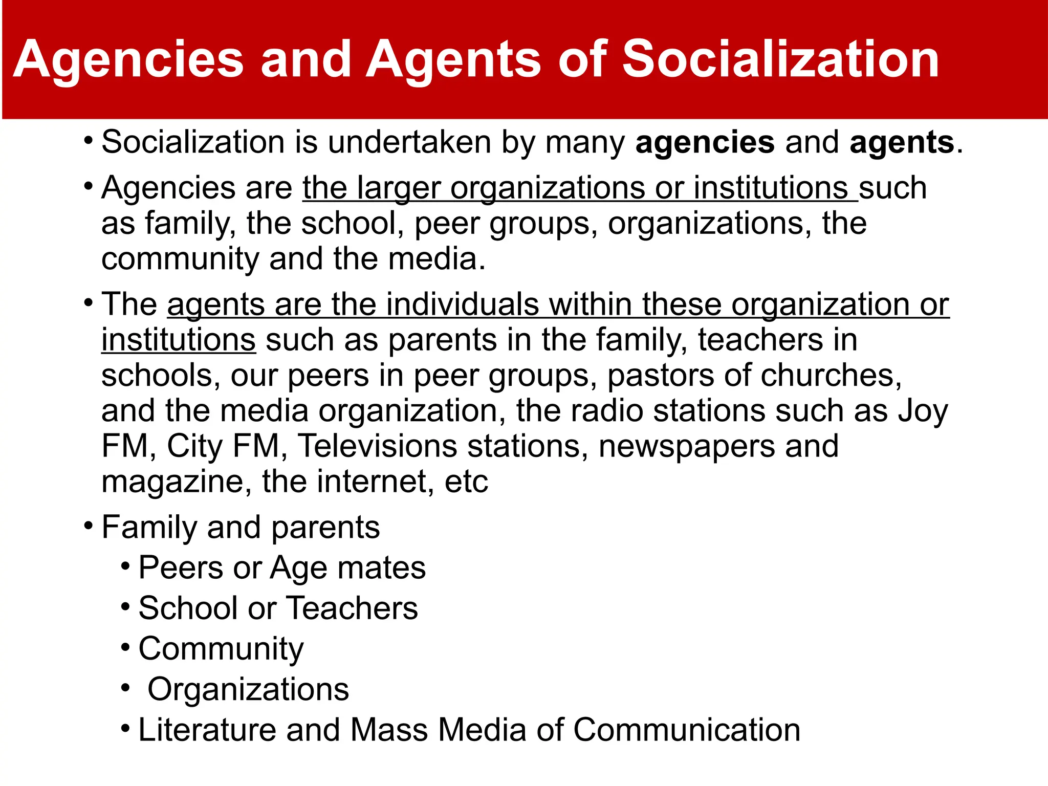 Agencies and Agents of Socialization
• Socialization is undertaken by many agencies and agents.
• Agencies are the larger organizations or institutions such
as family, the school, peer groups, organizations, the
community and the media.
• The agents are the individuals within these organization or
institutions such as parents in the family, teachers in
schools, our peers in peer groups, pastors of churches,
and the media organization, the radio stations such as Joy
FM, City FM, Televisions stations, newspapers and
magazine, the internet, etc
• Family and parents
• Peers or Age mates
• School or Teachers
• Community
• Organizations
• Literature and Mass Media of Communication
 