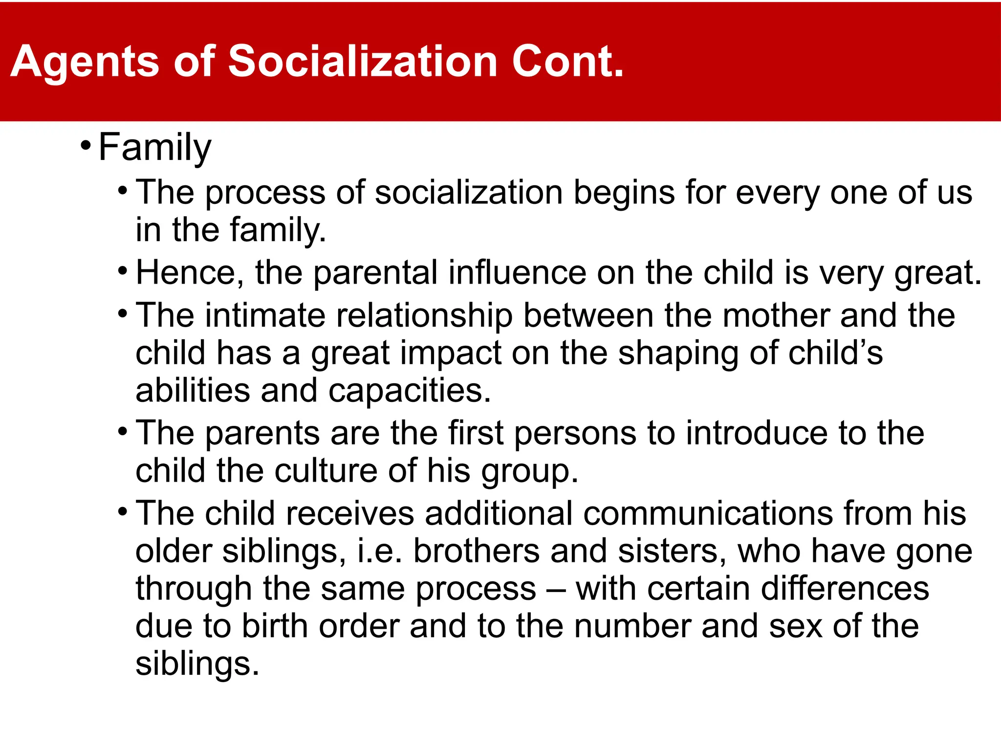 Agents of Socialization Cont.
•Family
• The process of socialization begins for every one of us
in the family.
• Hence, the parental influence on the child is very great.
• The intimate relationship between the mother and the
child has a great impact on the shaping of child’s
abilities and capacities.
• The parents are the first persons to introduce to the
child the culture of his group.
• The child receives additional communications from his
older siblings, i.e. brothers and sisters, who have gone
through the same process – with certain differences
due to birth order and to the number and sex of the
siblings.
 