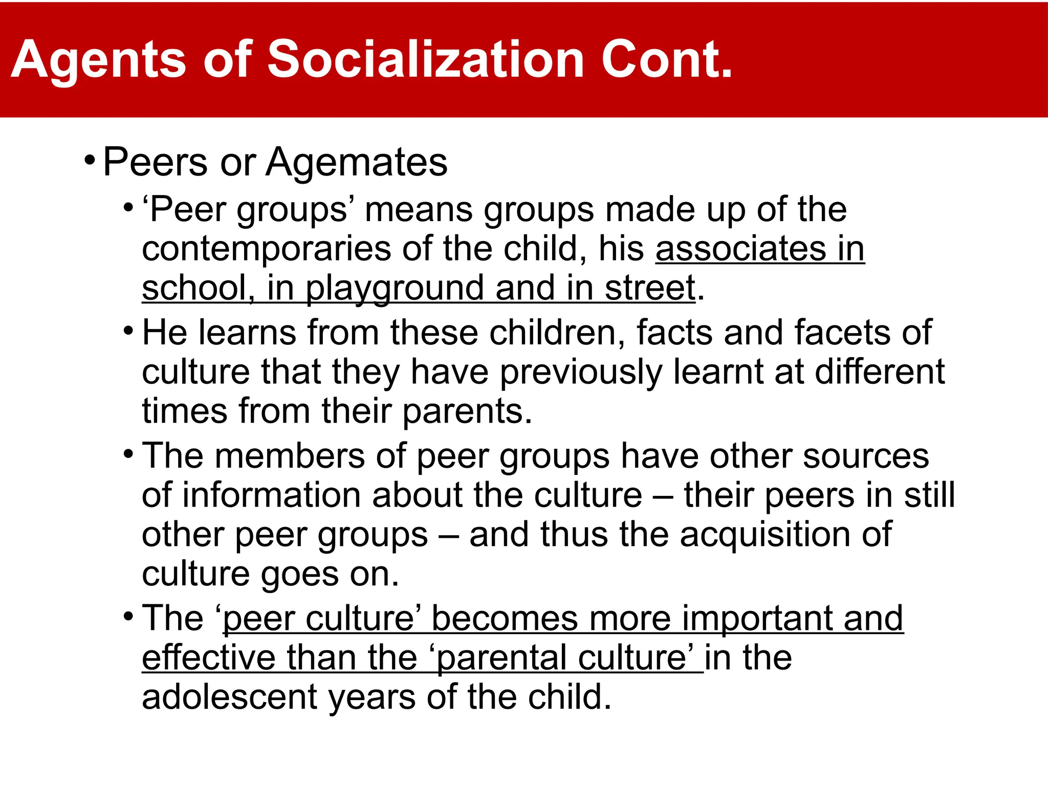 Agents of Socialization Cont.
•Peers or Agemates
• ‘Peer groups’ means groups made up of the
contemporaries of the child, his associates in
school, in playground and in street.
• He learns from these children, facts and facets of
culture that they have previously learnt at different
times from their parents.
• The members of peer groups have other sources
of information about the culture – their peers in still
other peer groups – and thus the acquisition of
culture goes on.
• The ‘peer culture’ becomes more important and
effective than the ‘parental culture’ in the
adolescent years of the child.
 