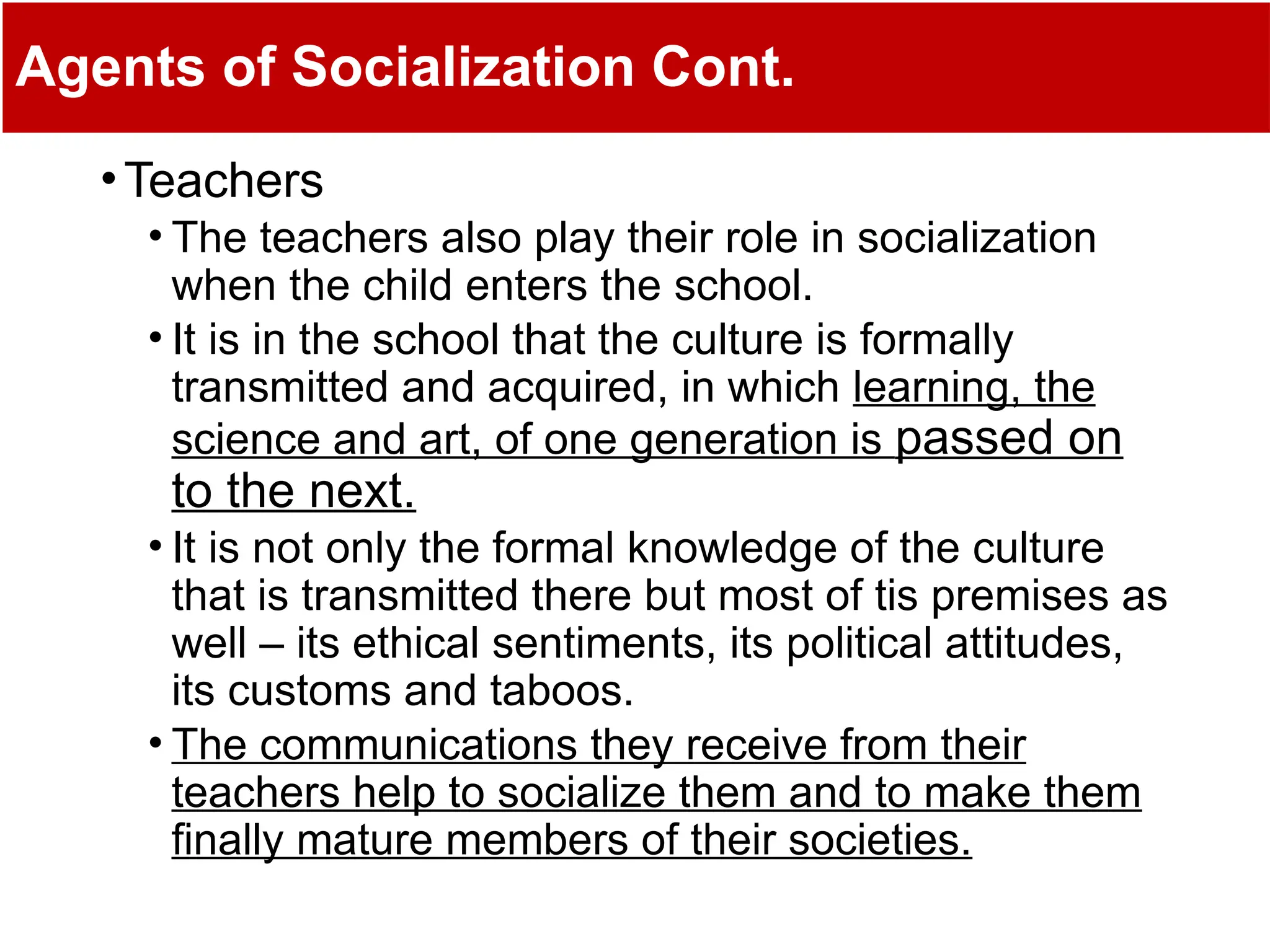 Agents of Socialization Cont.
•Teachers
• The teachers also play their role in socialization
when the child enters the school.
• It is in the school that the culture is formally
transmitted and acquired, in which learning, the
science and art, of one generation is passed on
to the next.
• It is not only the formal knowledge of the culture
that is transmitted there but most of tis premises as
well – its ethical sentiments, its political attitudes,
its customs and taboos.
• The communications they receive from their
teachers help to socialize them and to make them
finally mature members of their societies.
 