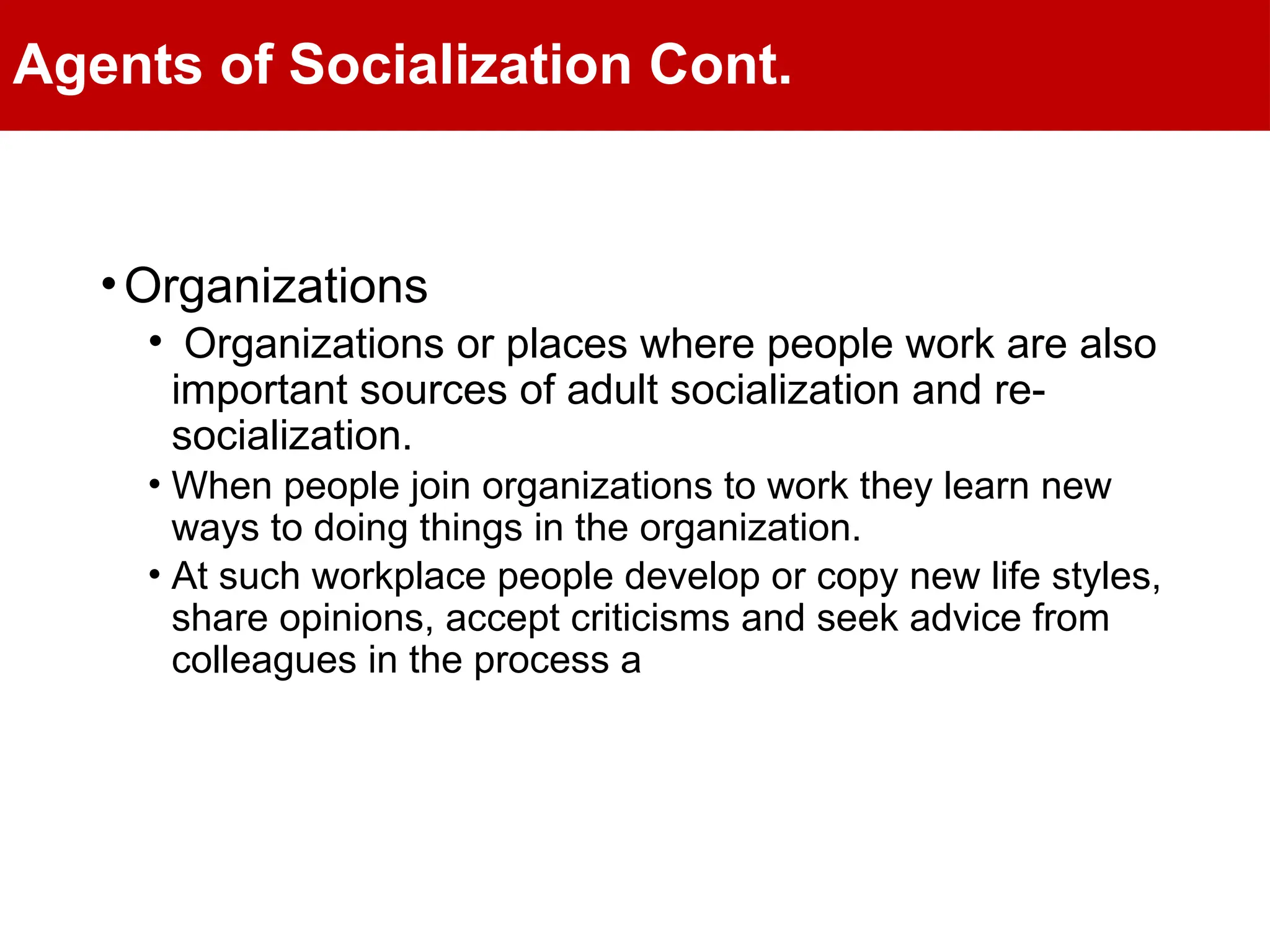 Agents of Socialization Cont.
•Organizations
• Organizations or places where people work are also
important sources of adult socialization and re-
socialization.
• When people join organizations to work they learn new
ways to doing things in the organization.
• At such workplace people develop or copy new life styles,
share opinions, accept criticisms and seek advice from
colleagues in the process a
 