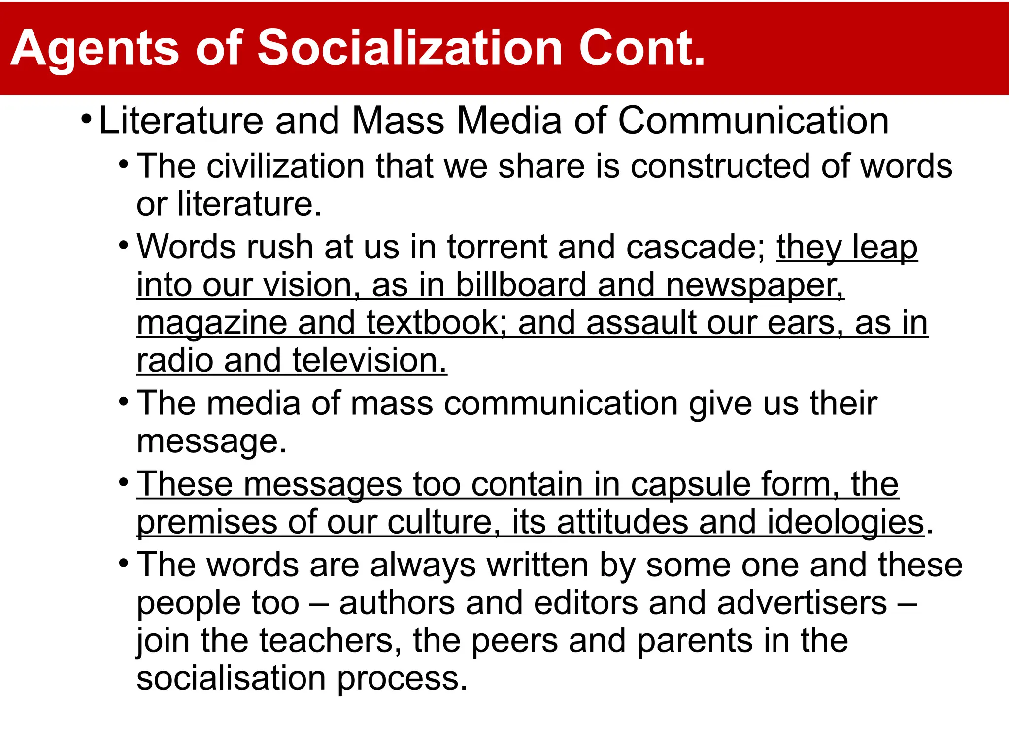 Agents of Socialization Cont.
•Literature and Mass Media of Communication
• The civilization that we share is constructed of words
or literature.
• Words rush at us in torrent and cascade; they leap
into our vision, as in billboard and newspaper,
magazine and textbook; and assault our ears, as in
radio and television.
• The media of mass communication give us their
message.
• These messages too contain in capsule form, the
premises of our culture, its attitudes and ideologies.
• The words are always written by some one and these
people too – authors and editors and advertisers –
join the teachers, the peers and parents in the
socialisation process.
 
