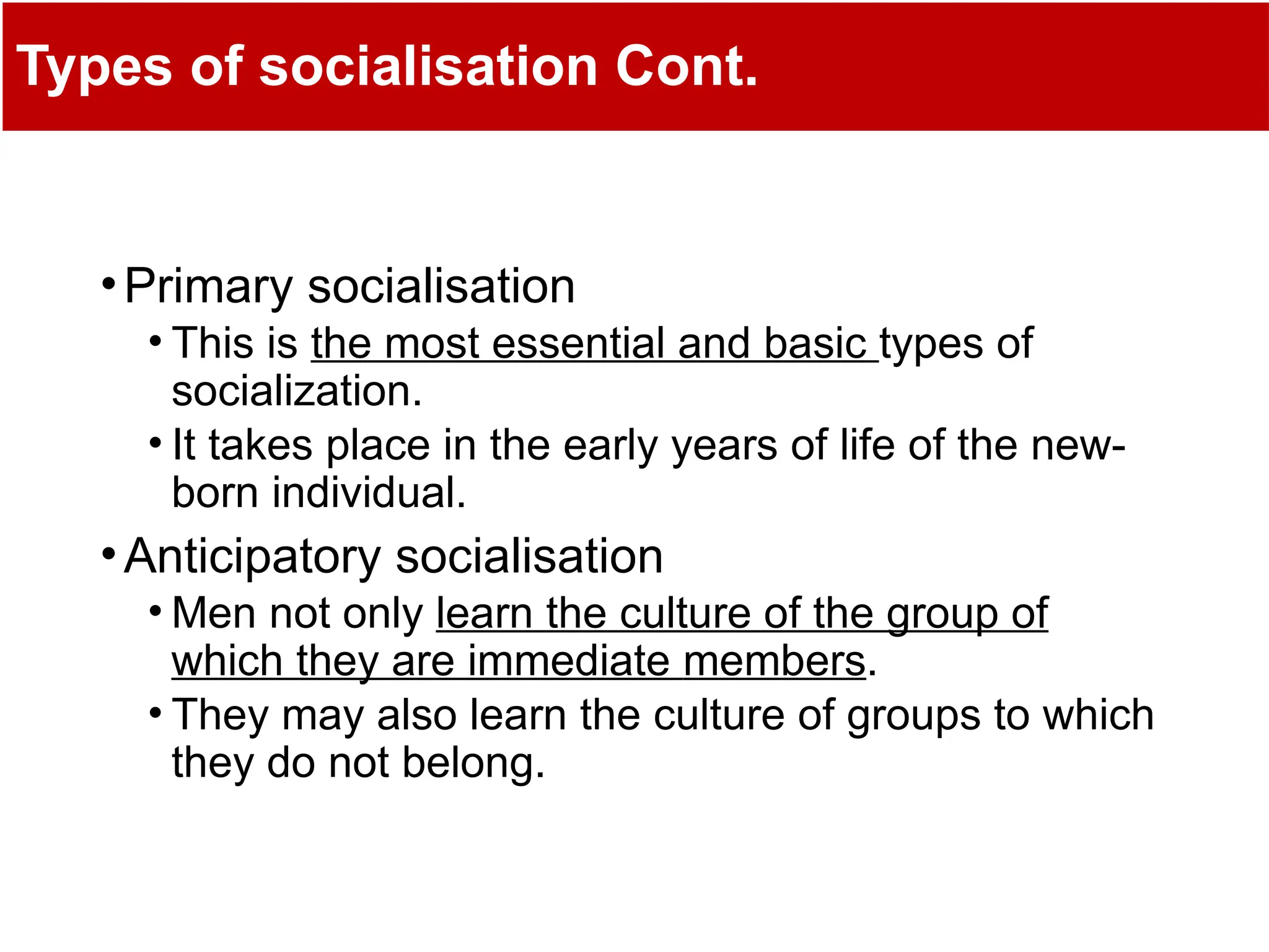 Types of socialisation Cont.
•Primary socialisation
• This is the most essential and basic types of
socialization.
• It takes place in the early years of life of the new-
born individual.
•Anticipatory socialisation
• Men not only learn the culture of the group of
which they are immediate members.
• They may also learn the culture of groups to which
they do not belong.
 
