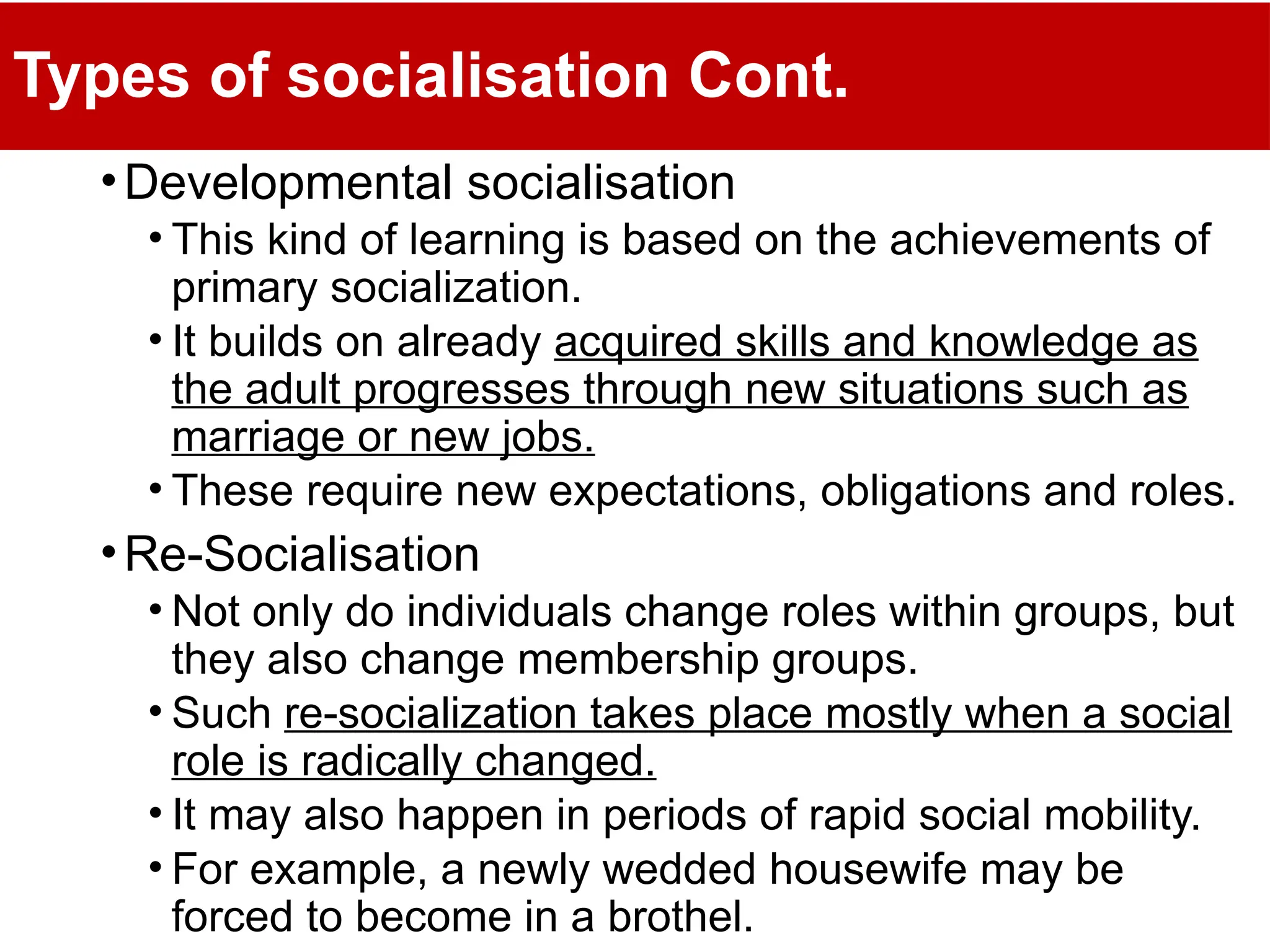 Types of socialisation Cont.
•Developmental socialisation
• This kind of learning is based on the achievements of
primary socialization.
• It builds on already acquired skills and knowledge as
the adult progresses through new situations such as
marriage or new jobs.
• These require new expectations, obligations and roles.
•Re-Socialisation
• Not only do individuals change roles within groups, but
they also change membership groups.
• Such re-socialization takes place mostly when a social
role is radically changed.
• It may also happen in periods of rapid social mobility.
• For example, a newly wedded housewife may be
forced to become in a brothel.
 