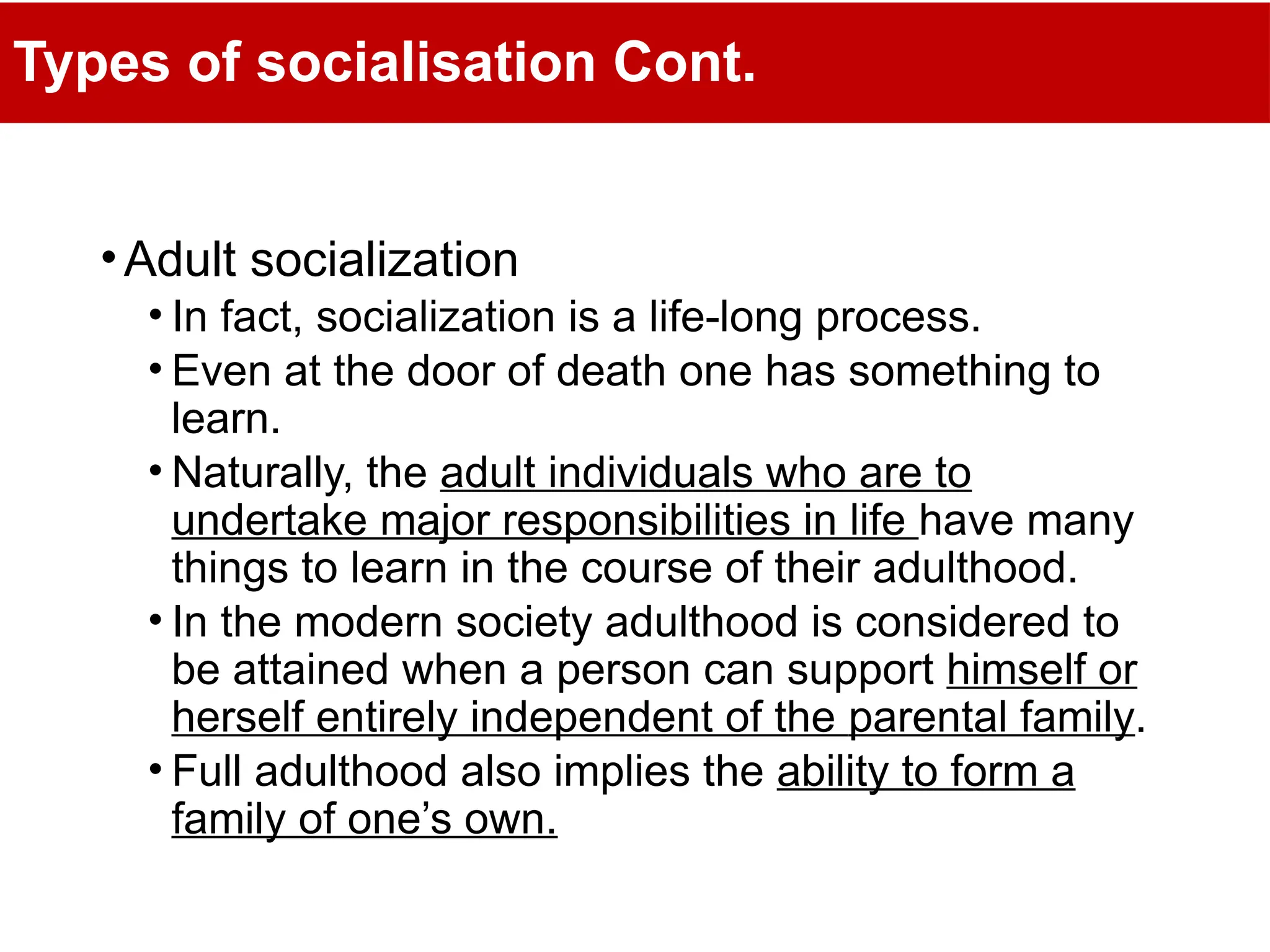 Types of socialisation Cont.
•Adult socialization
• In fact, socialization is a life-long process.
• Even at the door of death one has something to
learn.
• Naturally, the adult individuals who are to
undertake major responsibilities in life have many
things to learn in the course of their adulthood.
• In the modern society adulthood is considered to
be attained when a person can support himself or
herself entirely independent of the parental family.
• Full adulthood also implies the ability to form a
family of one’s own.
 