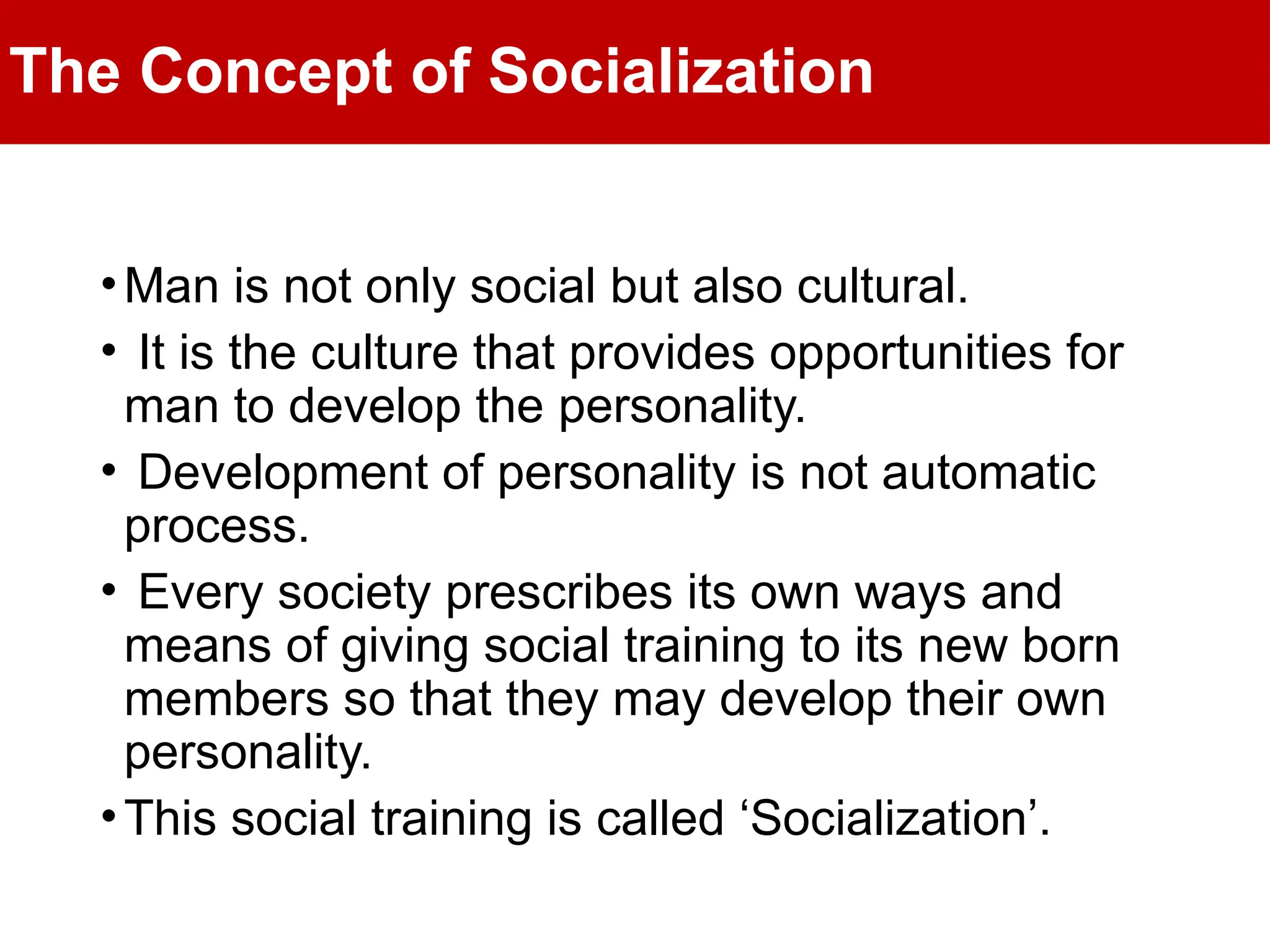 The Concept of Socialization
•Man is not only social but also cultural.
• It is the culture that provides opportunities for
man to develop the personality.
• Development of personality is not automatic
process.
• Every society prescribes its own ways and
means of giving social training to its new born
members so that they may develop their own
personality.
•This social training is called ‘Socialization’.
 