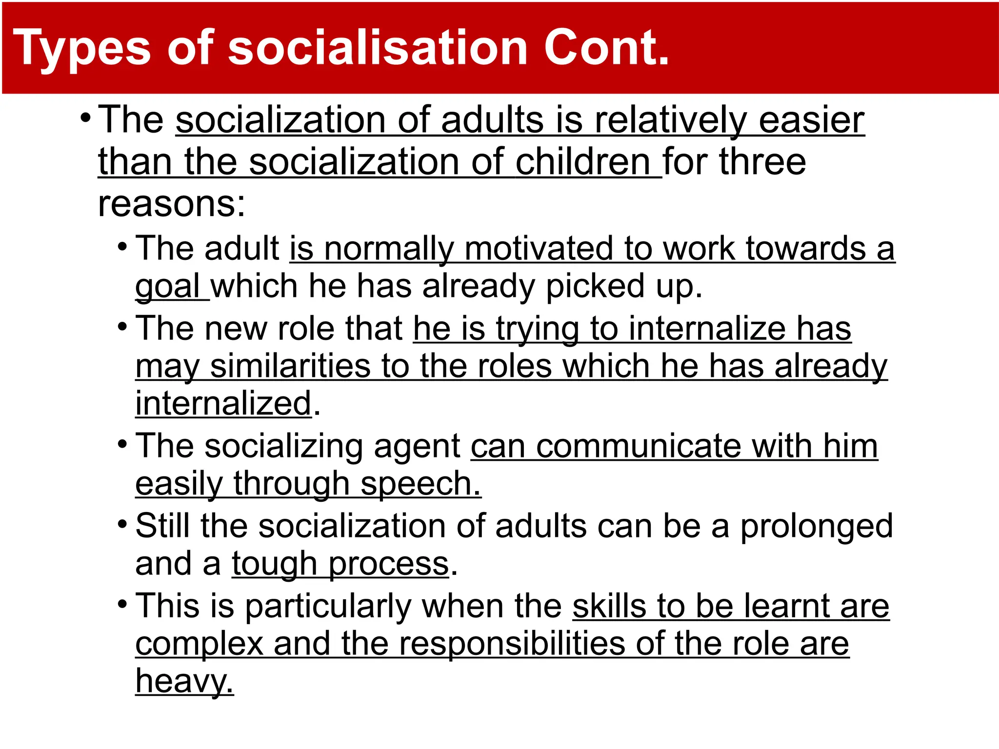 Types of socialisation Cont.
•The socialization of adults is relatively easier
than the socialization of children for three
reasons:
• The adult is normally motivated to work towards a
goal which he has already picked up.
• The new role that he is trying to internalize has
may similarities to the roles which he has already
internalized.
• The socializing agent can communicate with him
easily through speech.
• Still the socialization of adults can be a prolonged
and a tough process.
• This is particularly when the skills to be learnt are
complex and the responsibilities of the role are
heavy.
 