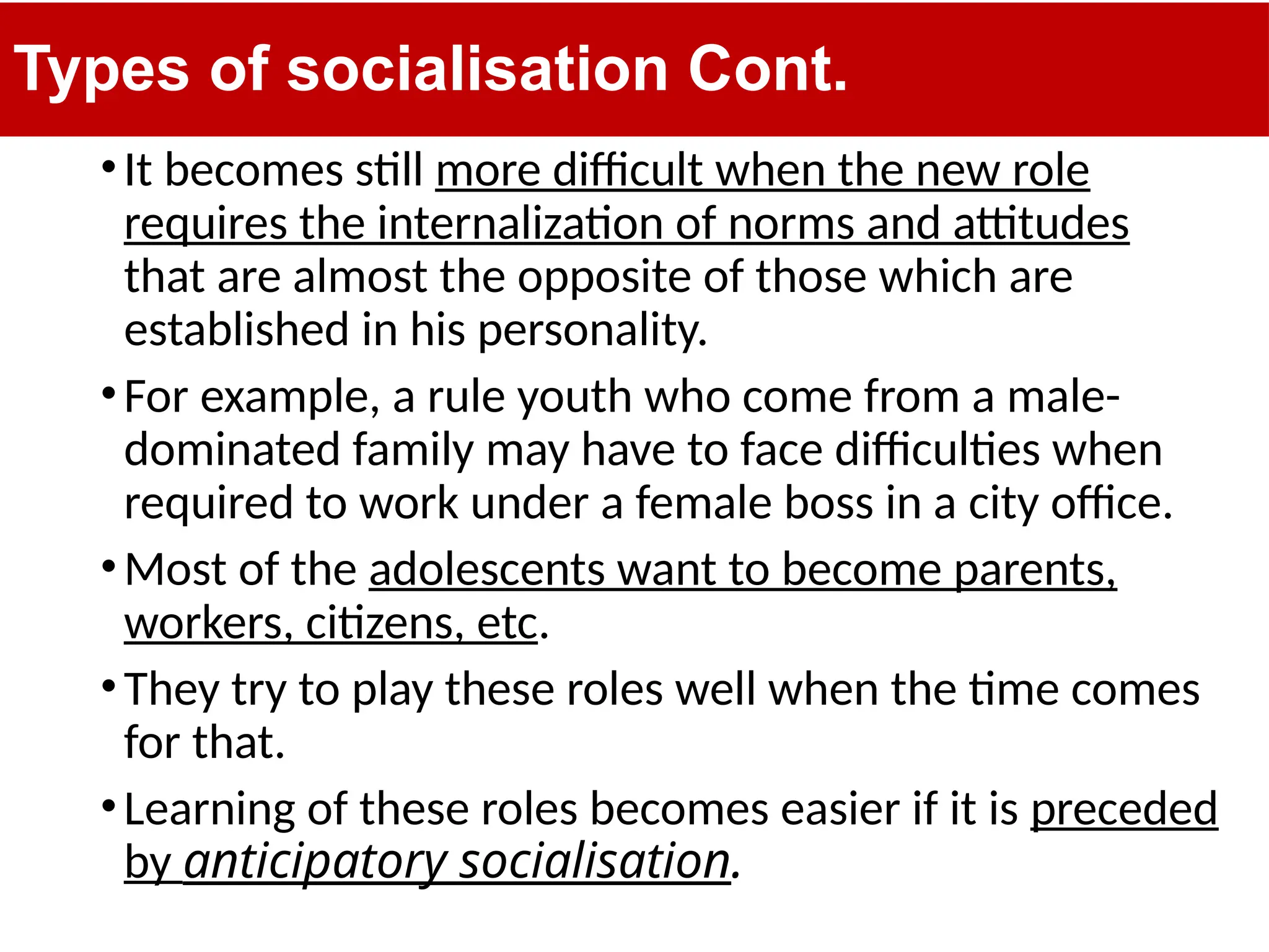 Types of socialisation Cont.
•It becomes still more difficult when the new role
requires the internalization of norms and attitudes
that are almost the opposite of those which are
established in his personality.
•For example, a rule youth who come from a male-
dominated family may have to face difficulties when
required to work under a female boss in a city office.
•Most of the adolescents want to become parents,
workers, citizens, etc.
•They try to play these roles well when the time comes
for that.
•Learning of these roles becomes easier if it is preceded
by anticipatory socialisation.
 