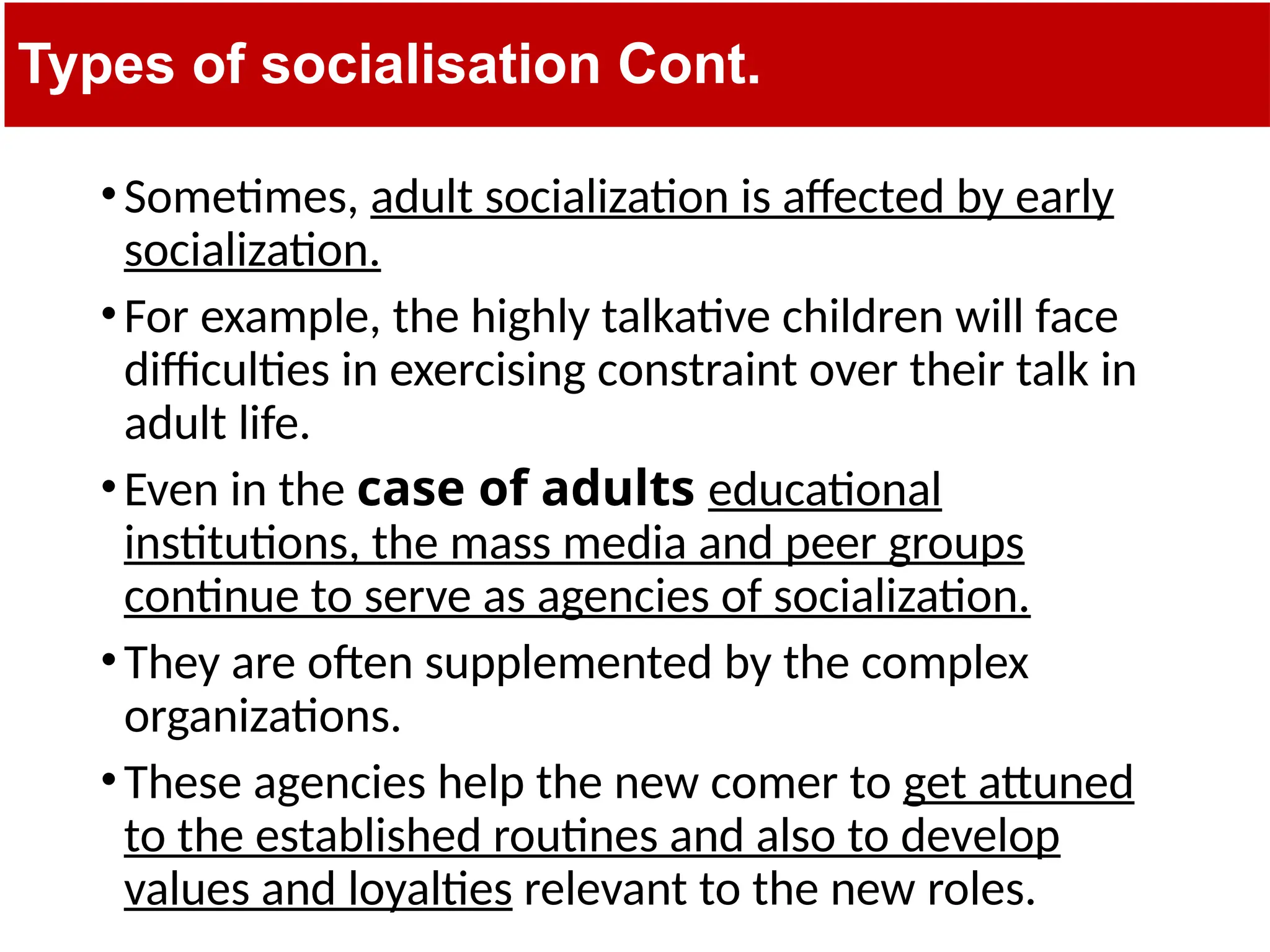 Types of socialisation Cont.
•Sometimes, adult socialization is affected by early
socialization.
•For example, the highly talkative children will face
difficulties in exercising constraint over their talk in
adult life.
•Even in the case of adults educational
institutions, the mass media and peer groups
continue to serve as agencies of socialization.
•They are often supplemented by the complex
organizations.
•These agencies help the new comer to get attuned
to the established routines and also to develop
values and loyalties relevant to the new roles.
 
