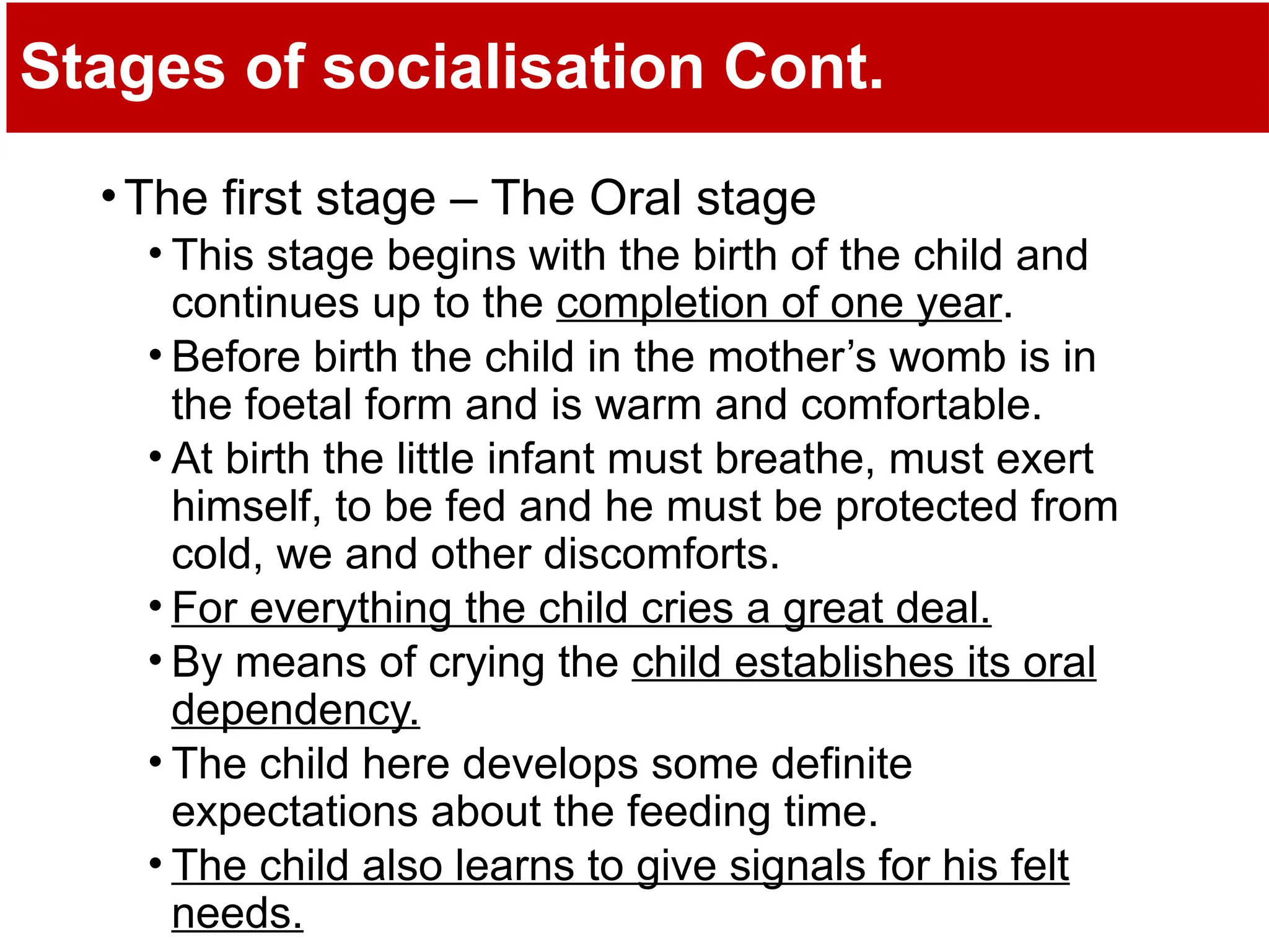Stages of socialisation Cont.
•The first stage – The Oral stage
• This stage begins with the birth of the child and
continues up to the completion of one year.
• Before birth the child in the mother’s womb is in
the foetal form and is warm and comfortable.
• At birth the little infant must breathe, must exert
himself, to be fed and he must be protected from
cold, we and other discomforts.
• For everything the child cries a great deal.
• By means of crying the child establishes its oral
dependency.
• The child here develops some definite
expectations about the feeding time.
• The child also learns to give signals for his felt
needs.
 