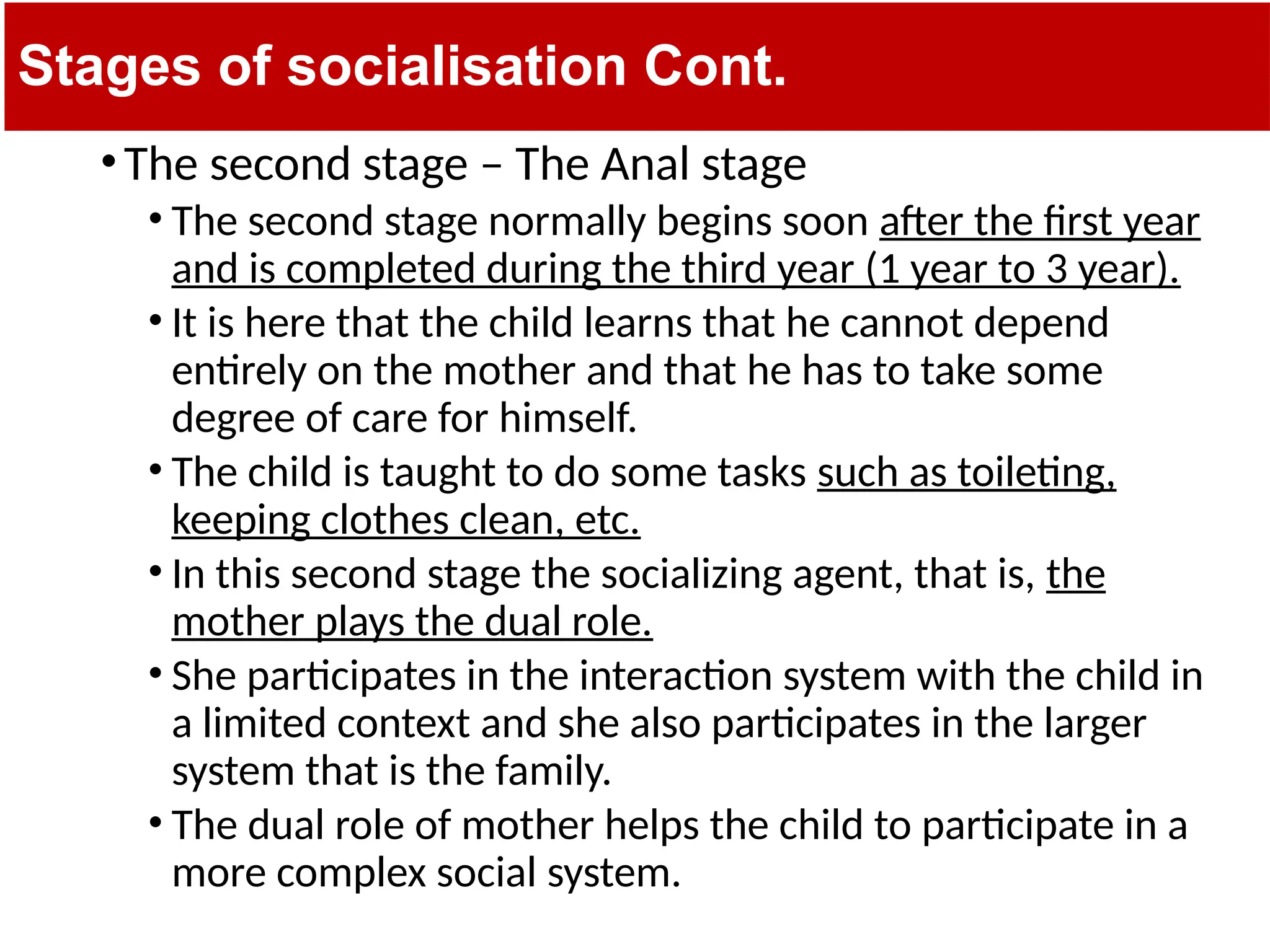 Stages of socialisation Cont.
•The second stage – The Anal stage
• The second stage normally begins soon after the first year
and is completed during the third year (1 year to 3 year).
• It is here that the child learns that he cannot depend
entirely on the mother and that he has to take some
degree of care for himself.
• The child is taught to do some tasks such as toileting,
keeping clothes clean, etc.
• In this second stage the socializing agent, that is, the
mother plays the dual role.
• She participates in the interaction system with the child in
a limited context and she also participates in the larger
system that is the family.
• The dual role of mother helps the child to participate in a
more complex social system.
 