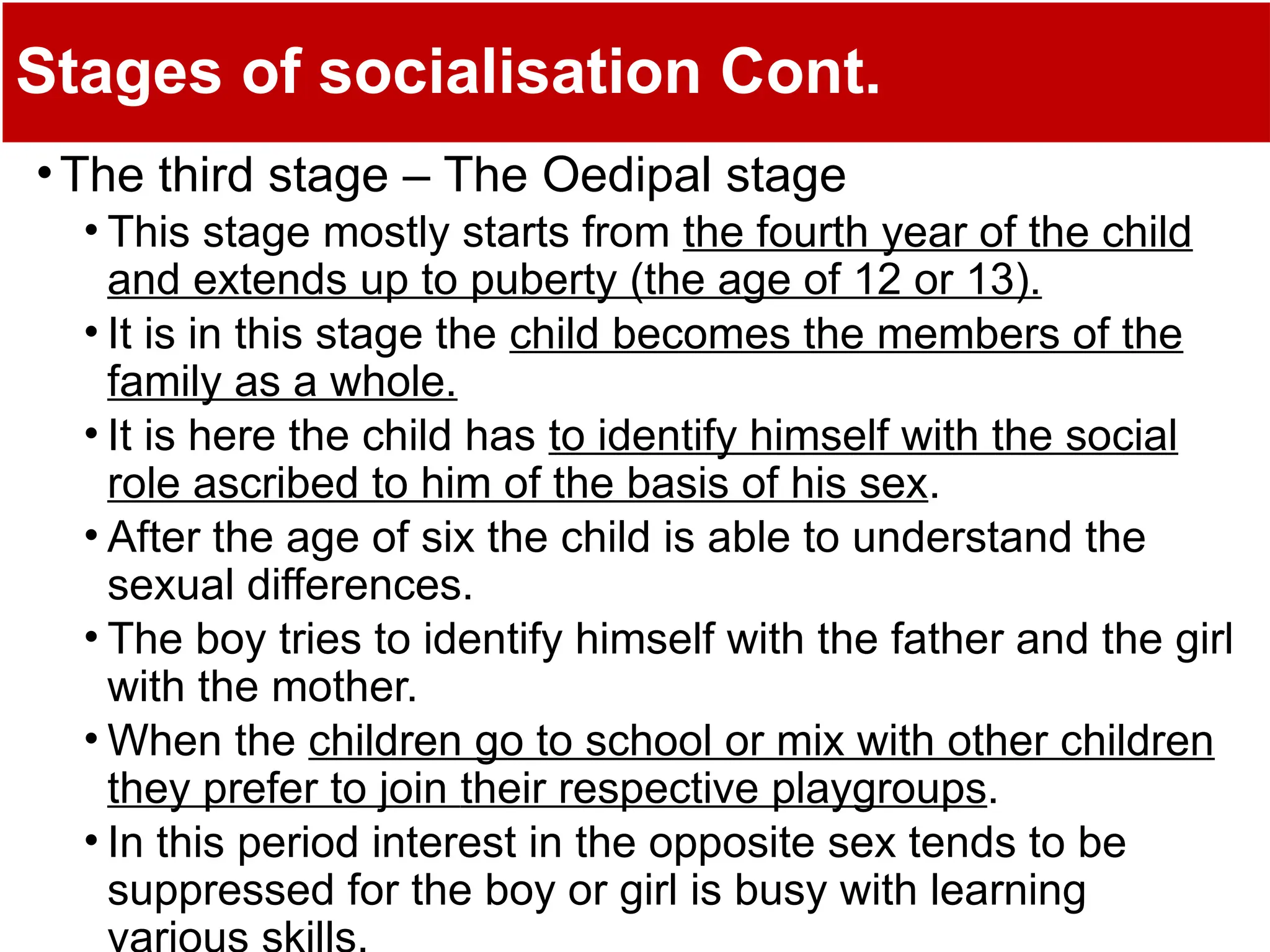 Stages of socialisation Cont.
•The third stage – The Oedipal stage
• This stage mostly starts from the fourth year of the child
and extends up to puberty (the age of 12 or 13).
• It is in this stage the child becomes the members of the
family as a whole.
• It is here the child has to identify himself with the social
role ascribed to him of the basis of his sex.
• After the age of six the child is able to understand the
sexual differences.
• The boy tries to identify himself with the father and the girl
with the mother.
• When the children go to school or mix with other children
they prefer to join their respective playgroups.
• In this period interest in the opposite sex tends to be
suppressed for the boy or girl is busy with learning
 