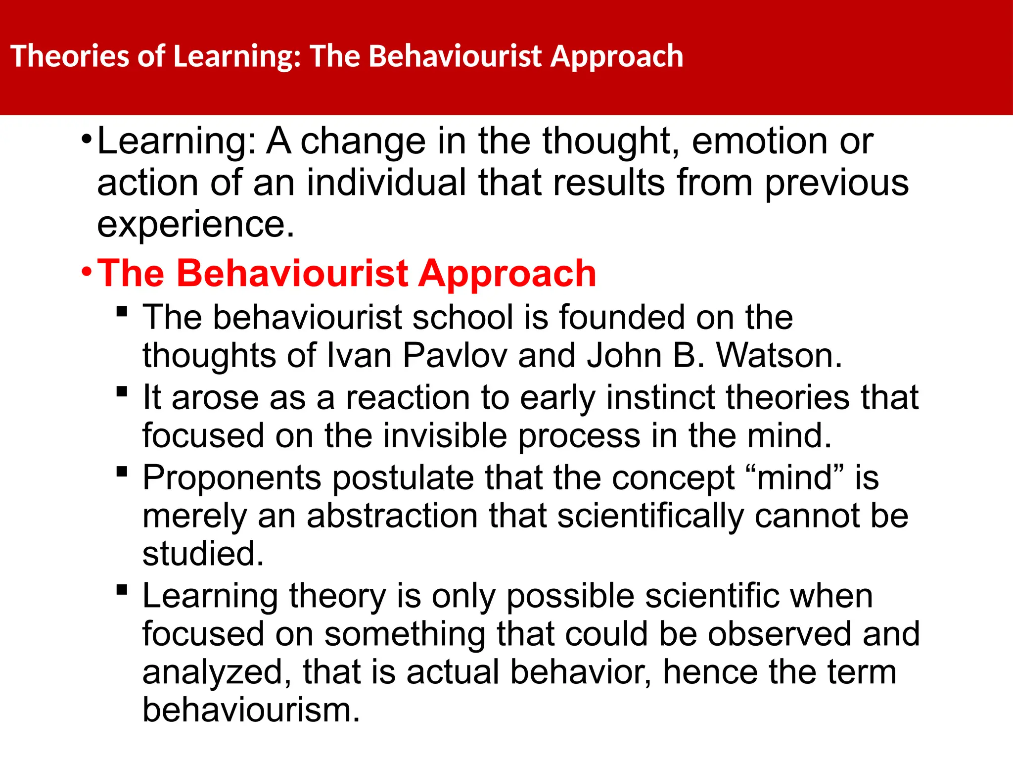 Theories of Learning: The Behaviourist Approach
•Learning: A change in the thought, emotion or
action of an individual that results from previous
experience.
•The Behaviourist Approach
 The behaviourist school is founded on the
thoughts of Ivan Pavlov and John B. Watson.
 It arose as a reaction to early instinct theories that
focused on the invisible process in the mind.
 Proponents postulate that the concept “mind” is
merely an abstraction that scientifically cannot be
studied.
 Learning theory is only possible scientific when
focused on something that could be observed and
analyzed, that is actual behavior, hence the term
behaviourism.
 