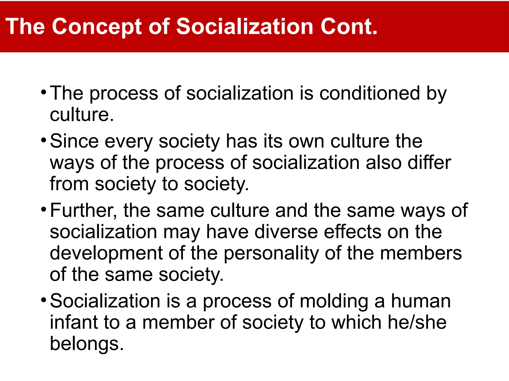 The Concept of Socialization Cont.
•The process of socialization is conditioned by
culture.
•Since every society has its own culture the
ways of the process of socialization also differ
from society to society.
•Further, the same culture and the same ways of
socialization may have diverse effects on the
development of the personality of the members
of the same society.
•Socialization is a process of molding a human
infant to a member of society to which he/she
belongs.
 