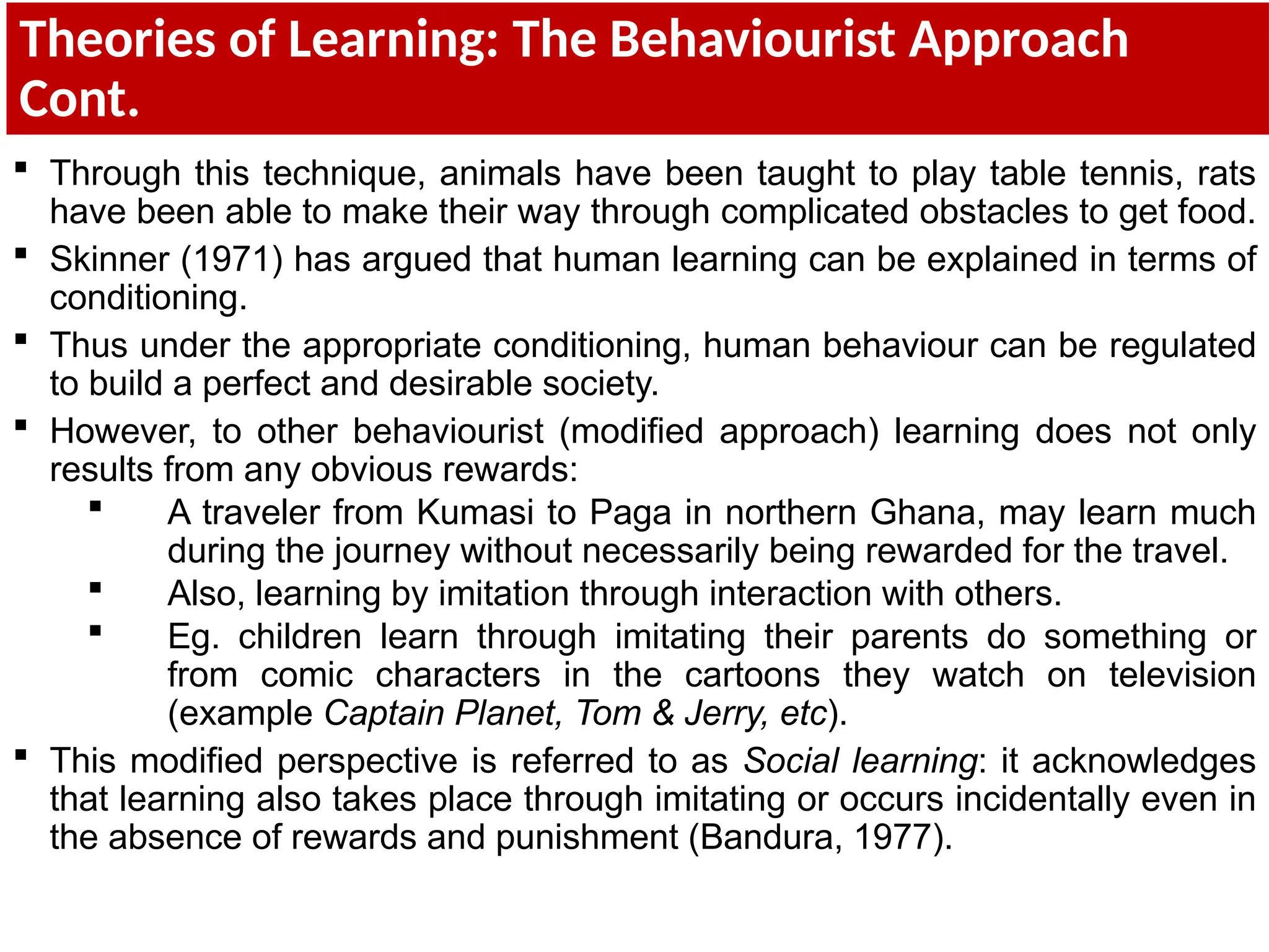 Theories of Learning: The Behaviourist Approach
Cont.
 Through this technique, animals have been taught to play table tennis, rats
have been able to make their way through complicated obstacles to get food.
 Skinner (1971) has argued that human learning can be explained in terms of
conditioning.
 Thus under the appropriate conditioning, human behaviour can be regulated
to build a perfect and desirable society.
 However, to other behaviourist (modified approach) learning does not only
results from any obvious rewards:
 A traveler from Kumasi to Paga in northern Ghana, may learn much
during the journey without necessarily being rewarded for the travel.
 Also, learning by imitation through interaction with others.
 Eg. children learn through imitating their parents do something or
from comic characters in the cartoons they watch on television
(example Captain Planet, Tom & Jerry, etc).
 This modified perspective is referred to as Social learning: it acknowledges
that learning also takes place through imitating or occurs incidentally even in
the absence of rewards and punishment (Bandura, 1977).
 