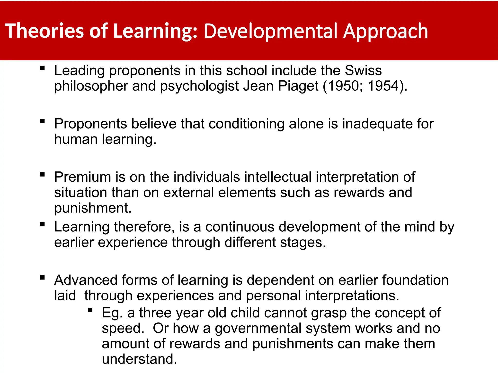 Theories of Learning: Developmental Approach
 Leading proponents in this school include the Swiss
philosopher and psychologist Jean Piaget (1950; 1954).
 Proponents believe that conditioning alone is inadequate for
human learning.
 Premium is on the individuals intellectual interpretation of
situation than on external elements such as rewards and
punishment.
 Learning therefore, is a continuous development of the mind by
earlier experience through different stages.
 Advanced forms of learning is dependent on earlier foundation
laid through experiences and personal interpretations.
 Eg. a three year old child cannot grasp the concept of
speed. Or how a governmental system works and no
amount of rewards and punishments can make them
understand.
 