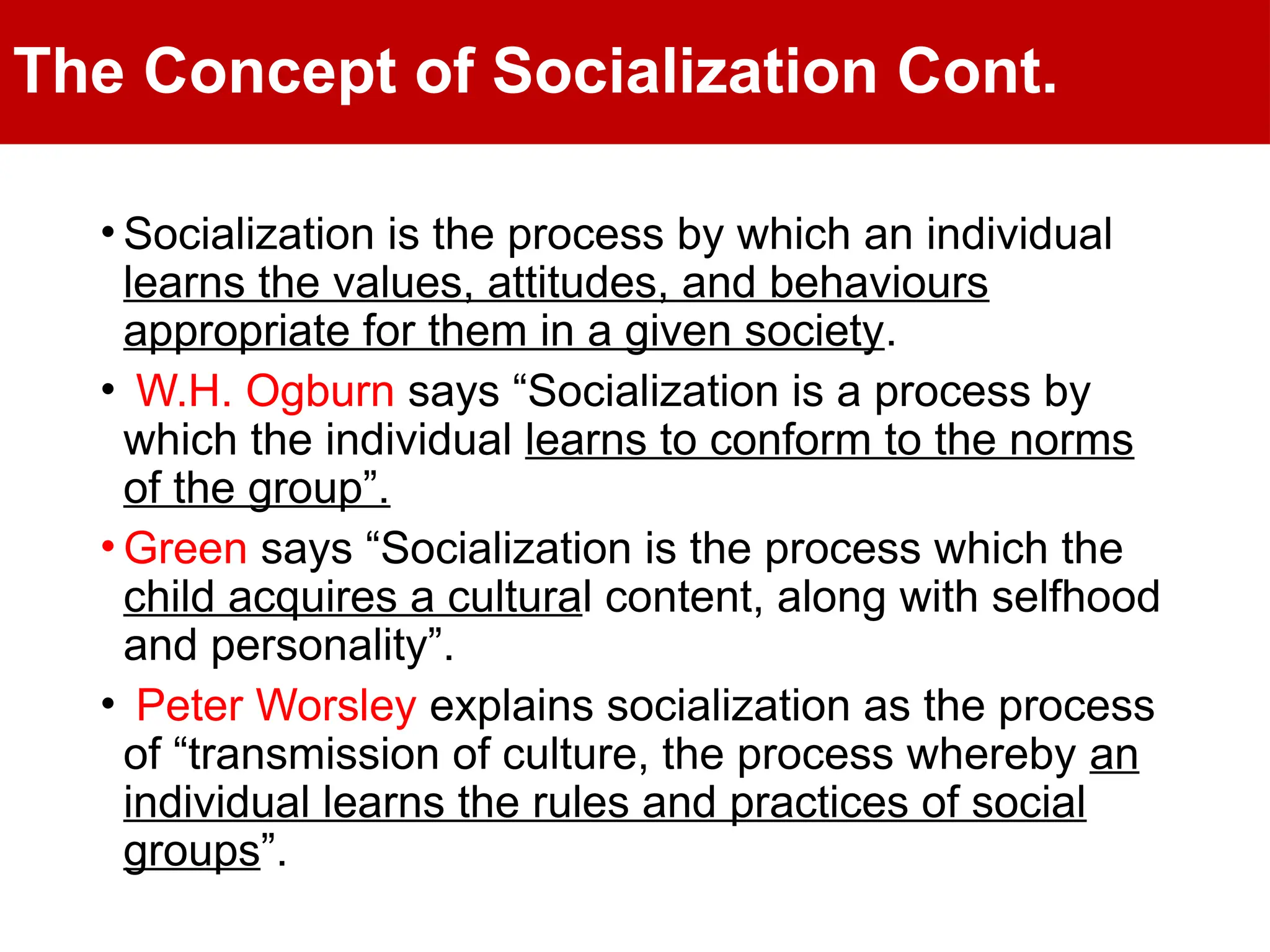 The Concept of Socialization Cont.
• Socialization is the process by which an individual
learns the values, attitudes, and behaviours
appropriate for them in a given society.
• W.H. Ogburn says “Socialization is a process by
which the individual learns to conform to the norms
of the group”.
• Green says “Socialization is the process which the
child acquires a cultural content, along with selfhood
and personality”.
• Peter Worsley explains socialization as the process
of “transmission of culture, the process whereby an
individual learns the rules and practices of social
groups”.
 