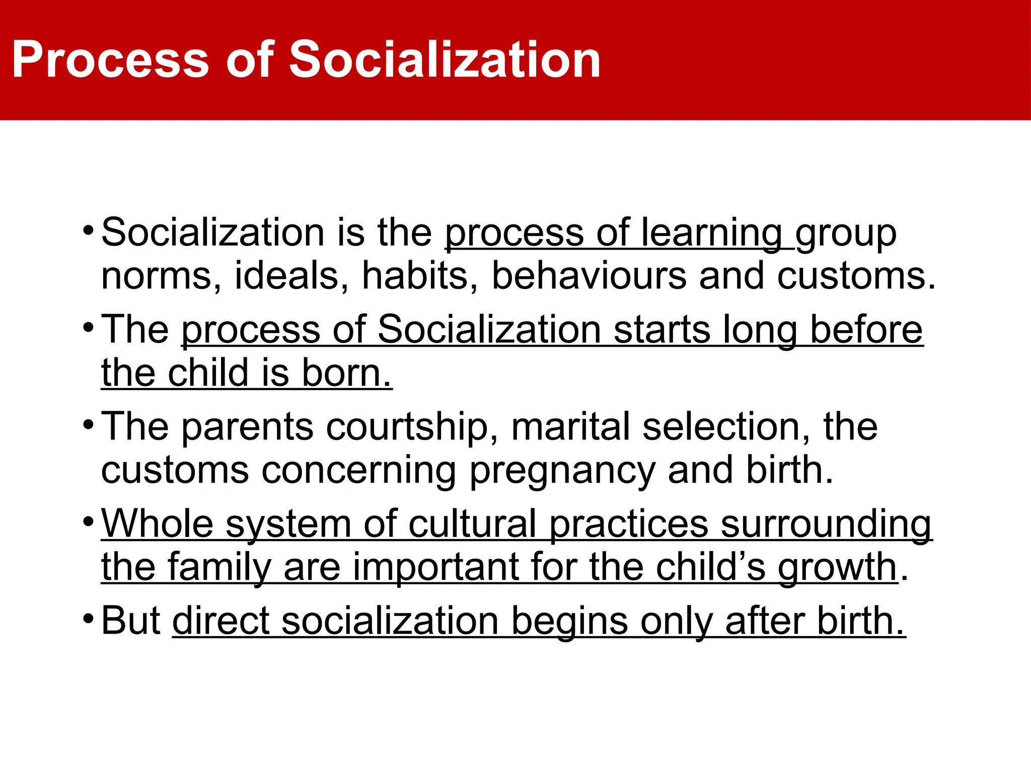 Process of Socialization
•Socialization is the process of learning group
norms, ideals, habits, behaviours and customs.
•The process of Socialization starts long before
the child is born.
•The parents courtship, marital selection, the
customs concerning pregnancy and birth.
•Whole system of cultural practices surrounding
the family are important for the child’s growth.
•But direct socialization begins only after birth.
 