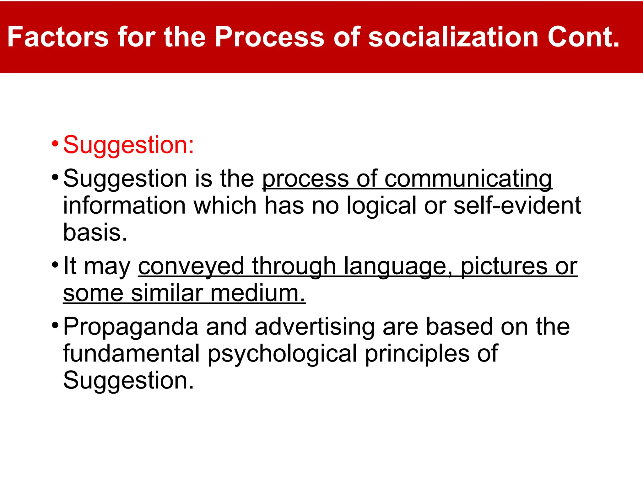 Factors for the Process of socialization Cont.
•Suggestion:
•Suggestion is the process of communicating
information which has no logical or self-evident
basis.
•It may conveyed through language, pictures or
some similar medium.
•Propaganda and advertising are based on the
fundamental psychological principles of
Suggestion.
 